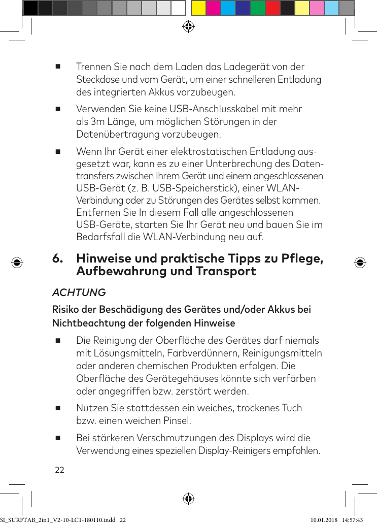 22 ■Trennen Sie nach dem Laden das Ladegerät von der  Steckdose und vom Gerät, um einer schnelleren Entladung des integrierten Akkus vorzubeugen. ■Verwenden Sie keine USB-Anschlusskabel mit mehr als 3m Länge, um möglichen Störungen in der Datenübertragung vorzubeugen. ■Wenn Ihr Gerät einer elektrostatischen Entladung aus- gesetzt war, kann es zu einer Unterbrechung des Daten- transfers zwischen Ihrem Gerät und einem angeschlossenen USB-Gerät (z. B. USB-Speicherstick), einer WLAN-Verbindung oder zu Störungen des Gerätes selbst kommen. Entfernen Sie In diesem Fall alle angeschlossenen USB-Geräte, starten Sie Ihr Gerät neu und bauen Sie im Bedarfsfall die WLAN-Verbindung neu auf.6.  Hinweise und praktische Tipps zu Pflege, Aufbewahrung und TransportACHTUNG Risiko der Beschädigung des Gerätes und/oder Akkus bei Nichtbeachtung der folgenden Hinweise ■Die Reinigung der Oberläche des Gerätes darf niemals mit Lösungsmitteln, Farbverdünnern, Reinigungsmitteln oder anderen chemischen Produkten erfolgen. Die Oberläche des Gerätegehäuses könnte sich verärben oder angegriffen bzw. zerstört werden. ■Nutzen Sie stattdessen ein weiches, trockenes Tuch bzw. einen weichen Pinsel.  ■Bei stärkeren Verschmutzungen des Displays wird die  Verwendung eines speziellen Display-Reinigers empfohlen.SI_SURFTAB_2in1_V2-10-LC1-180110.indd   22 10.01.2018   14:57:43