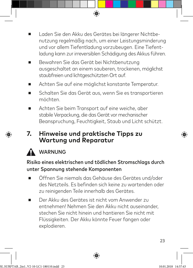 23 ■Laden Sie den Akku des Gerätes bei längerer Nichtbe- nutzung regelmäßig nach, um einer Leistungsminderung und vor allem Tiefentladung vorzubeugen. Eine Tiefent-ladung kann zur irreversiblen Schädigung des Akkus ühren. ■Bewahren Sie das Gerät bei Nichtbenutzung ausgeschaltet an einem sauberen, trockenen, möglichst staubfreien und lichtgeschützten Ort auf.  ■Achten Sie auf eine möglichst konstante Temperatur. ■Schalten Sie das Gerät aus, wenn Sie es transportieren möchten.  ■Achten Sie beim Transport auf eine weiche, aber  stabile Verpackung, die das Gerät vor mechanischer  Beanspruchung, Feuchtigkeit, Staub und Licht schützt. 7.  Hinweise und praktische Tipps zu Wartung und Reparatur WARNUNGRisiko eines elektrischen und tödlichen Stromschlags durch unter Spannung stehende Komponenten ■Öffnen Sie niemals das Gehäuse des Gerätes und/oder des Netzteils. Es beinden sich keine zu wartenden oder zu reinigenden Teile innerhalb des Gerätes. ■Der Akku des Gerätes ist nicht vom Anwender zu entnehmen! Nehmen Sie den Akku nicht auseinander, stechen Sie nicht hinein und hantieren Sie nicht mit Flüssigkeiten. Der Akku könnte Feuer fangen oder explodieren.SI_SURFTAB_2in1_V2-10-LC1-180110.indd   23 10.01.2018   14:57:43