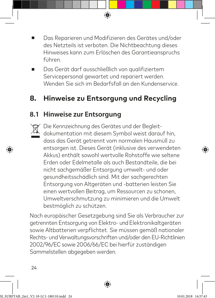 24 ■Das Reparieren und Modiizieren des Gerätes und/oder des Netzteils ist verboten. Die Nichtbeachtung dieses Hinweises kann zum Erlöschen des Garantieanspruchs ühren.  ■Das Gerät darf ausschließlich von qualiiziertem Servicepersonal gewartet und repariert werden. Wenden Sie sich im Bedarfsfall an den Kundenservice.8.  Hinweise zu Entsorgung und Recycling8.1  Hinweise zur EntsorgungvDie Kennzeichnung des Gerätes und der Begleit-dokumentation mit diesem Symbol weist darauf hin, dass das Gerät getrennt vom normalen Hausmüll zu entsorgen ist. Dieses Gerät (inklusive des verwendeten Akkus) enthält sowohl wertvolle Rohstoffe wie seltene Erden oder Edelmetalle als auch Bestandteile, die bei nicht sachgemäßer Entsorgung umwelt- und oder gesundheitsschädlich sind. Mit der sachgerechten Entsorgung von Altgeräten und -batterien leisten Sie einen wertvollen Beitrag, um Ressourcen zu schonen, Umweltverschmutzung zu minimieren und die Umwelt bestmöglich zu schützen. Nach europäischer Gesetzgebung sind Sie als Verbraucher zur getrennten Entsorgung von Elektro- und Elektronikaltgeräten sowie Altbatterien verplichtet. Sie müssen gemäß nationaler Rechts- und Verwaltungsvorschriften und/oder den EU-Richtlinien 2002/96/EC sowie 2006/66/EC bei hierür zuständigen Sammelstellen abgegeben werden.SI_SURFTAB_2in1_V2-10-LC1-180110.indd   24 10.01.2018   14:57:43