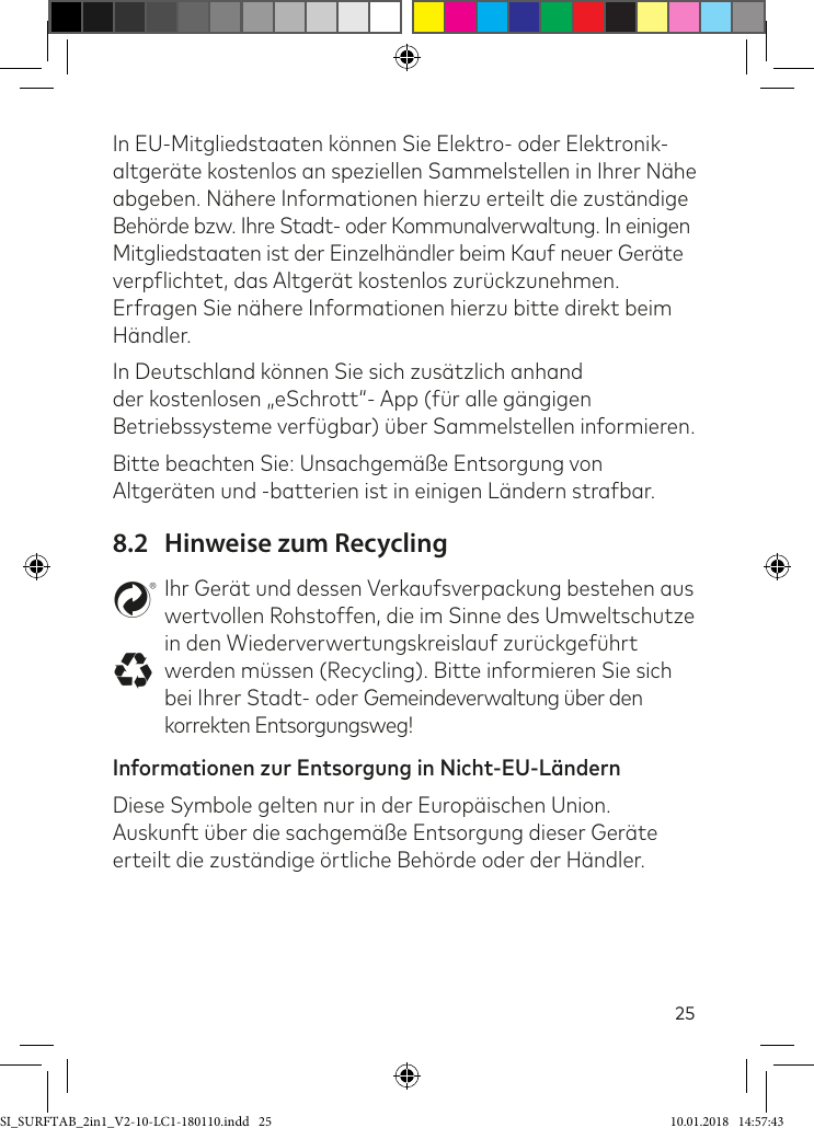 25In EU-Mitgliedstaaten können Sie Elektro- oder Elektronik-altgeräte kostenlos an speziellen Sammelstellen in Ihrer Nähe abgeben. Nähere Informationen hierzu erteilt die zuständige Behörde bzw. Ihre Stadt- oder Kommunalverwaltung. In einigen  Mitgliedstaaten ist der Einzelhändler beim Kauf neuer Geräte verplichtet, das Altgerät kostenlos zurückzunehmen. Erfragen Sie nähere Informationen hierzu bitte direkt beim Händler.In Deutschland können Sie sich zusätzlich anhand der kostenlosen „eSchrott“- App (ür alle gängigen Betriebssysteme verügbar) über Sammelstellen informieren.Bitte beachten Sie: Unsachgemäße Entsorgung von Altgeräten und -batterien ist in einigen Ländern strabar.8.2  Hinweise zum RecyclingstIhr Gerät und dessen Verkaufsverpackung bestehen aus wertvollen Rohstoffen, die im Sinne des Umweltschutze in den Wiederverwertungskreislauf zurückgeührt werden müssen (Recycling). Bitte informieren Sie sich bei Ihrer Stadt- oder Gemeindeverwaltung über den korrekten Entsorgungsweg!Informationen zur Entsorgung in Nicht-EU-Ländern Diese Symbole gelten nur in der Europäischen Union. Auskunft über die sachgemäße Entsorgung dieser Geräte erteilt die zuständige örtliche Behörde oder der Händler. SI_SURFTAB_2in1_V2-10-LC1-180110.indd   25 10.01.2018   14:57:43