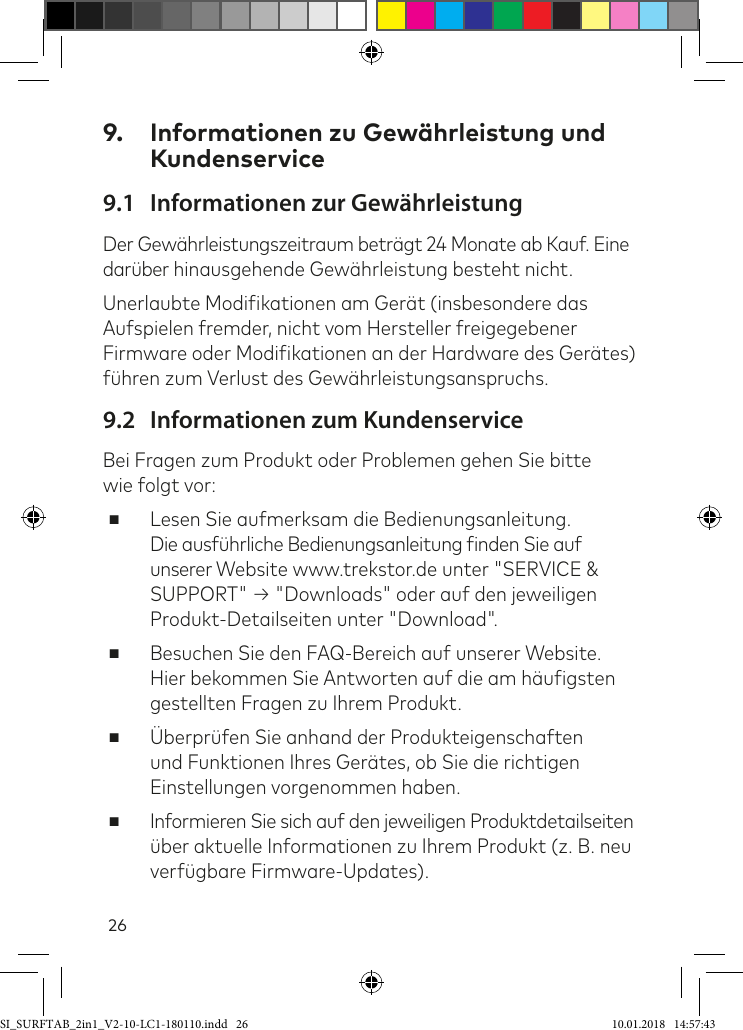 269.  Informationen zu Gewährleistung und Kundenservice9.1  Informationen zur GewährleistungDer Gewährleistungszeitraum beträgt 24 Monate ab Kauf. Eine darüber hinausgehende Gewährleistung besteht nicht.Unerlaubte Modiikationen am Gerät (insbesondere das Aufspielen fremder, nicht vom Hersteller freigegebener Firmware oder Modiikationen an der Hardware des Gerätes) ühren zum Verlust des Gewährleistungsanspruchs.9.2  Informationen zum KundenserviceBei Fragen zum Produkt oder Problemen gehen Sie bitte  wie folgt vor: ■Lesen Sie aufmerksam die Bedienungsanleitung.  Die ausührliche Bedienungsanleitung inden Sie auf unserer Website www.trekstor.de unter &quot;SERVICE &amp; SUPPORT&quot; → &quot;Downloads&quot; oder auf den jeweiligen Produkt-Detailseiten unter &quot;Download&quot;. ■Besuchen Sie den FAQ-Bereich auf unserer Website.  Hier bekommen Sie Antworten auf die am häuigsten gestellten Fragen zu Ihrem Produkt. ■Überprüfen Sie anhand der Produkteigenschaften und Funktionen Ihres Gerätes, ob Sie die richtigen Einstellungen vorgenommen haben. ■Informieren Sie sich auf den jeweiligen Produktdetailseiten über aktuelle Informationen zu Ihrem Produkt (z. B. neu verügbare Firmware-Updates).SI_SURFTAB_2in1_V2-10-LC1-180110.indd   26 10.01.2018   14:57:43