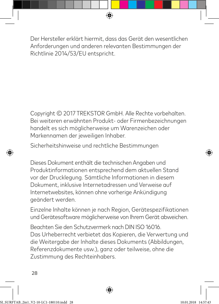 28Der Hersteller erklärt hiermit, dass das Gerät den wesentlichen Anforderungen und anderen relevanten Bestimmungen der Richtlinie 2014/53/EU entspricht. Copyright © 2017 TREKSTOR GmbH. Alle Rechte vorbehalten.  Bei weiteren erwähnten Produkt- oder Firmenbezeichnungen handelt es sich möglicherweise um Warenzeichen oder Markennamen der jeweiligen Inhaber.Sicherheitshinweise und rechtliche Bestimmungen Dieses Dokument enthält die technischen Angaben und Produktinformationen entsprechend dem aktuellen Stand vor der Drucklegung. Sämtliche Informationen in diesem Dokument, inklusive Internetadressen und Verweise auf Internetwebsites, können ohne vorherige Ankündigung geändert werden.Einzelne Inhalte können je nach Region, Gerätespeziikationen und Gerätesoftware möglicherweise von Ihrem Gerät abweichen.Beachten Sie den Schutzvermerk nach DIN ISO 16016.  Das Urheberrecht verbietet das Kopieren, die Verwertung und die Weitergabe der Inhalte dieses Dokuments (Abbildungen, Referenzdokumente usw.), ganz oder teilweise, ohne die Zustimmung des Rechteinhabers.SI_SURFTAB_2in1_V2-10-LC1-180110.indd   28 10.01.2018   14:57:43