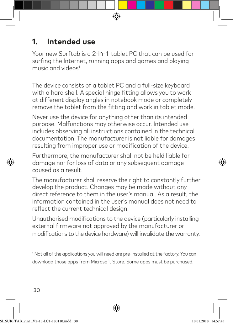 301.  Intended useYour new Surftab is a 2-in-1 tablet PC that can be used for suring the Internet, running apps and games and playing music and videosThe device consists of a tablet PC and a full-size keyboard with a hard shell. A special hinge itting allows you to work at different display angles in notebook mode or completely remove the tablet from the itting and work in tablet mode.Never use the device for anything other than its intended purpose. Malfunctions may otherwise occur. Intended use includes observing all instructions contained in the technical documentation. The manufacturer is not liable for damages resulting from improper use or modiication of the device.Furthermore, the manufacturer shall not be held liable for damage nor for loss of data or any subsequent damage caused as a result.The manufacturer shall reserve the right to constantly further develop the product. Changes may be made without any direct reference to them in the user’s manual. As a result, the information contained in the user’s manual does not need to relect the current technical design.Unauthorised modiications to the device (particularly installing  external irmware not approved by the manufacturer or modiications to the device hardware) will invalidate the warranty. Not all of the applications you will need are pre-installed at the factory. You can  download those apps from Microsoft Store. Some apps must be purchased.SI_SURFTAB_2in1_V2-10-LC1-180110.indd   30 10.01.2018   14:57:43