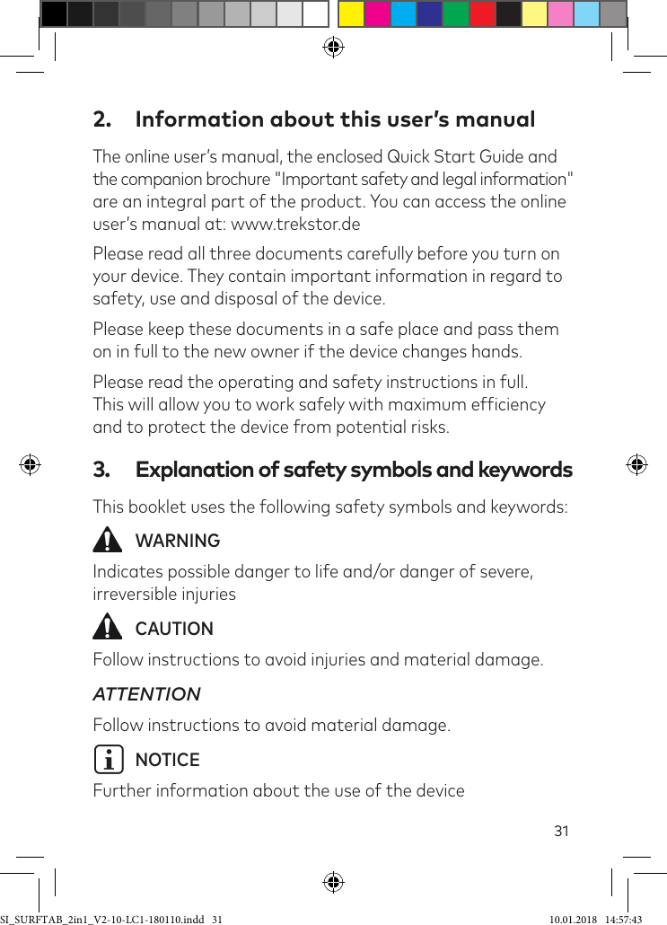 312.  Information about this user’s manualThe online user’s manual, the enclosed Quick Start Guide and  the companion brochure &quot;Important safety and legal information&quot; are an integral part of the product. You can access the online user’s manual at: www.trekstor.dePlease read all three documents carefully before you turn on your device. They contain important information in regard to safety, use and disposal of the device.Please keep these documents in a safe place and pass them on in full to the new owner if the device changes hands.Please read the operating and safety instructions in full.  This will allow you to work safely with maximum eficiency and to protect the device from potential risks.3.  Explanation of safety symbols and keywordsThis booklet uses the following safety symbols and keywords: WARNINGIndicates possible danger to life and/or danger of severe, irreversible injuries CAUTIONFollow instructions to avoid injuries and material damage.ATTENTIONFollow instructions to avoid material damage.i NOTICEFurther information about the use of the deviceSI_SURFTAB_2in1_V2-10-LC1-180110.indd   31 10.01.2018   14:57:43