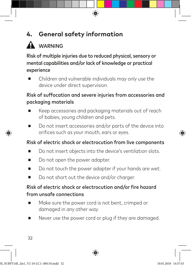 324.  General safety information WARNINGRisk of multiple injuries due to reduced physical, sensory or mental capabilities and/or lack of knowledge or practical experience ■Children and vulnerable individuals may only use the device under direct supervision.Risk of suffocation and severe injuries from accessories and packaging materials ■Keep accessories and packaging materials out of reach of babies, young children and pets. ■Do not insert accessories and/or parts of the device into oriices such as your mouth, ears or eyes.Risk of electric shock or electrocution from live components ■Do not insert objects into the device’s ventilation slots. ■Do not open the power adapter. ■Do not touch the power adapter if your hands are wet. ■Do not short out the device and/or charger.Risk of electric shock or electrocution and/or fire hazard from unsafe connections ■Make sure the power cord is not bent, crimped or damaged in any other way. ■Never use the power cord or plug if they are damaged. SI_SURFTAB_2in1_V2-10-LC1-180110.indd   32 10.01.2018   14:57:43