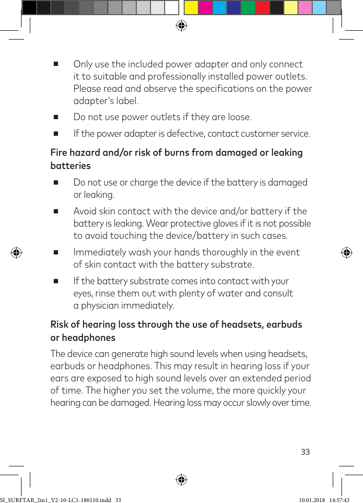 33 ■Only use the included power adapter and only connect it to suitable and professionally installed power outlets. Please read and observe the speciications on the power adapter’s label. ■Do not use power outlets if they are loose. ■If the power adapter is defective, contact customer service.Fire hazard and/or risk of burns from damaged or leaking batteries ■Do not use or charge the device if the battery is damaged or leaking. ■Avoid skin contact with the device and/or battery if the battery is leaking. Wear protective gloves if it is not possible to avoid touching the device/battery in such cases. ■Immediately wash your hands thoroughly in the event  of skin contact with the battery substrate. ■If the battery substrate comes into contact with your  eyes, rinse them out with plenty of water and consult  a physician immediately.Risk of hearing loss through the use of headsets, earbuds  or headphonesThe device can generate high sound levels when using headsets,  earbuds or headphones. This may result in hearing loss if your ears are exposed to high sound levels over an extended period of time. The higher you set the volume, the more quickly your hearing can be damaged. Hearing loss may occur slowly over time.SI_SURFTAB_2in1_V2-10-LC1-180110.indd   33 10.01.2018   14:57:43