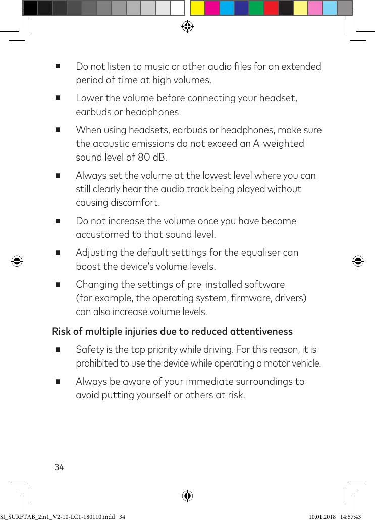 34 ■Do not listen to music or other audio iles for an extended period of time at high volumes. ■Lower the volume before connecting your headset, earbuds or headphones. ■When using headsets, earbuds or headphones, make sure  the acoustic emissions do not exceed an A-weighted sound level of 80 dB. ■Always set the volume at the lowest level where you can still clearly hear the audio track being played without causing discomfort. ■Do not increase the volume once you have become accustomed to that sound level. ■Adjusting the default settings for the equaliser can boost the device’s volume levels. ■Changing the settings of pre-installed software  (for example, the operating system, irmware, drivers) can also increase volume levels.Risk of multiple injuries due to reduced attentiveness ■Safety is the top priority while driving. For this reason, it is  prohibited to use the device while operating a motor vehicle. ■Always be aware of your immediate surroundings to avoid putting yourself or others at risk.SI_SURFTAB_2in1_V2-10-LC1-180110.indd   34 10.01.2018   14:57:43