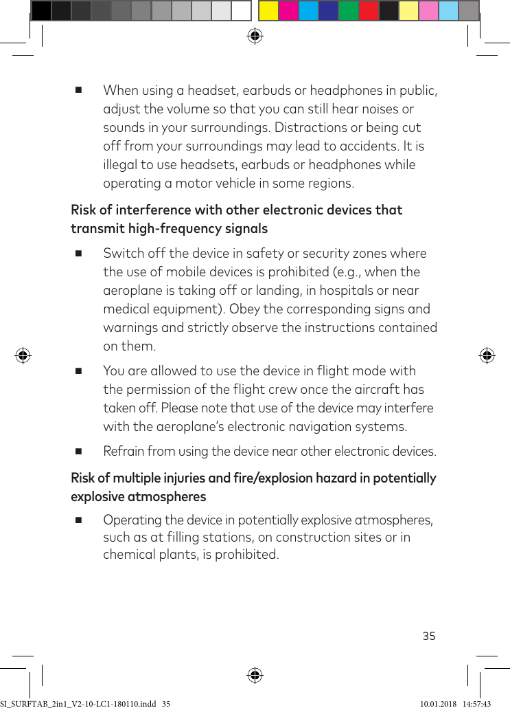 35 ■When using a headset, earbuds or headphones in public, adjust the volume so that you can still hear noises or sounds in your surroundings. Distractions or being cut off from your surroundings may lead to accidents. It is illegal to use headsets, earbuds or headphones while operating a motor vehicle in some regions.Risk of interference with other electronic devices that transmit high-frequency signals ■Switch off the device in safety or security zones where the use of mobile devices is prohibited (e.g., when the aeroplane is taking off or landing, in hospitals or near medical equipment). Obey the corresponding signs and warnings and strictly observe the instructions contained on them. ■You are allowed to use the device in light mode with  the permission of the light crew once the aircraft has  taken off. Please note that use of the device may interfere with the aeroplane’s electronic navigation systems. ■Refrain from using the device near other electronic devices.Risk of multiple injuries and fire/explosion hazard in potentially  explosive atmospheres ■Operating the device in potentially explosive atmospheres,  such as at illing stations, on construction sites or in chemical plants, is prohibited.SI_SURFTAB_2in1_V2-10-LC1-180110.indd   35 10.01.2018   14:57:43