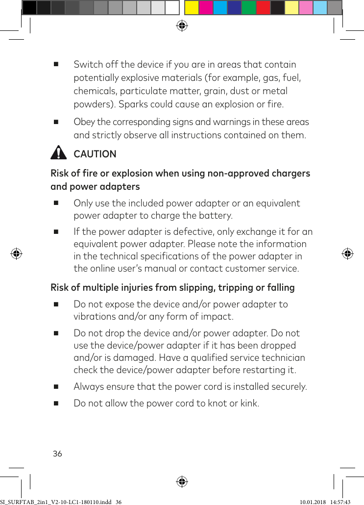 36 ■Switch off the device if you are in areas that contain potentially explosive materials (for example, gas, fuel, chemicals, particulate matter, grain, dust or metal powders). Sparks could cause an explosion or ire. ■Obey the corresponding signs and warnings in these areas  and strictly observe all instructions contained on them. CAUTIONRisk of fire or explosion when using non-approved chargers and power adapters ■Only use the included power adapter or an equivalent power adapter to charge the battery. ■If the power adapter is defective, only exchange it for an equivalent power adapter. Please note the information in the technical speciications of the power adapter in the online user’s manual or contact customer service.Risk of multiple injuries from slipping, tripping or falling ■Do not expose the device and/or power adapter to vibrations and/or any form of impact. ■Do not drop the device and/or power adapter. Do not use the device/power adapter if it has been dropped and/or is damaged. Have a qualiied service technician check the device/power adapter before restarting it. ■Always ensure that the power cord is installed securely. ■Do not allow the power cord to knot or kink.SI_SURFTAB_2in1_V2-10-LC1-180110.indd   36 10.01.2018   14:57:43