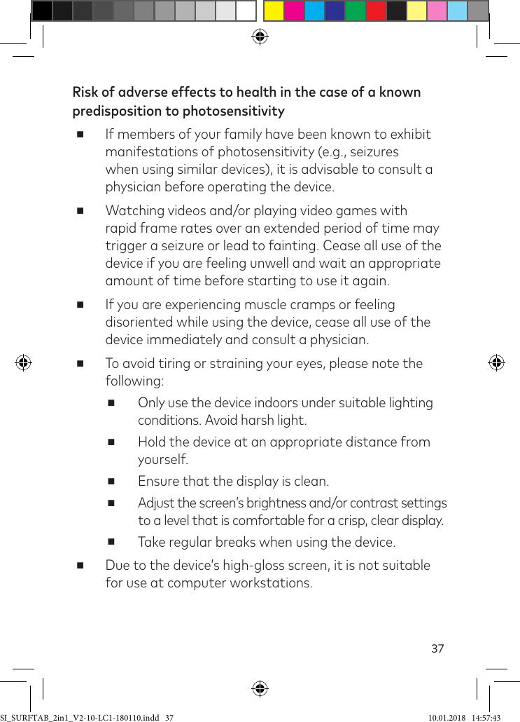 37Risk of adverse effects to health in the case of a known predisposition to photosensitivity ■If members of your family have been known to exhibit manifestations of photosensitivity (e.g., seizures when using similar devices), it is advisable to consult a physician before operating the device. ■Watching videos and/or playing video games with rapid frame rates over an extended period of time may trigger a seizure or lead to fainting. Cease all use of the device if you are feeling unwell and wait an appropriate amount of time before starting to use it again. ■If you are experiencing muscle cramps or feeling disoriented while using the device, cease all use of the device immediately and consult a physician. ■To avoid tiring or straining your eyes, please note the following: ■Only use the device indoors under suitable lighting conditions. Avoid harsh light. ■Hold the device at an appropriate distance from yourself. ■Ensure that the display is clean. ■Adjust the screen’s brightness and/or contrast settings to a level that is comfortable for a crisp, clear display. ■Take regular breaks when using the device. ■Due to the device’s high-gloss screen, it is not suitable for use at computer workstations.SI_SURFTAB_2in1_V2-10-LC1-180110.indd   37 10.01.2018   14:57:43