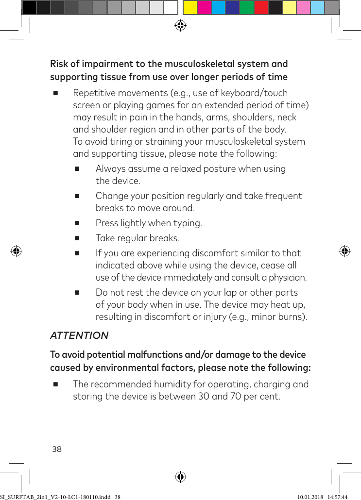 38Risk of impairment to the musculoskeletal system and supporting tissue from use over longer periods of time ■Repetitive movements (e.g., use of keyboard/touch screen or playing games for an extended period of time) may result in pain in the hands, arms, shoulders, neck and shoulder region and in other parts of the body.  To avoid tiring or straining your musculoskeletal system and supporting tissue, please note the following: ■Always assume a relaxed posture when using  the device. ■Change your position regularly and take frequent breaks to move around. ■Press lightly when typing. ■Take regular breaks. ■If you are experiencing discomfort similar to that indicated above while using the device, cease all  use of the device immediately and consult a physician. ■Do not rest the device on your lap or other parts of your body when in use. The device may heat up, resulting in discomfort or injury (e.g., minor burns).ATTENTIONTo avoid potential malfunctions and/or damage to the device caused by environmental factors, please note the following: ■The recommended humidity for operating, charging and storing the device is between 30 and 70 per cent.SI_SURFTAB_2in1_V2-10-LC1-180110.indd   38 10.01.2018   14:57:44