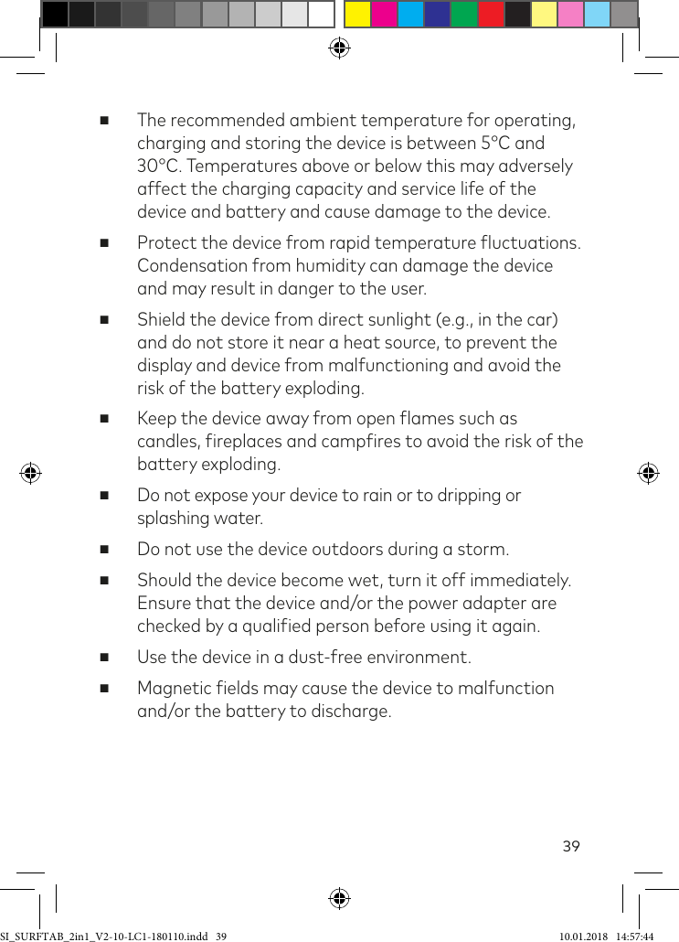 39 ■The recommended ambient temperature for operating, charging and storing the device is between 5°C and 30°C. Temperatures above or below this may adversely affect the charging capacity and service life of the device and battery and cause damage to the device. ■Protect the device from rapid temperature luctuations. Condensation from humidity can damage the device and may result in danger to the user. ■Shield the device from direct sunlight (e.g., in the car) and do not store it near a heat source, to prevent the display and device from malfunctioning and avoid the risk of the battery exploding. ■Keep the device away from open lames such as candles, ireplaces and campires to avoid the risk of the battery exploding. ■Do not expose your device to rain or to dripping or splashing water. ■Do not use the device outdoors during a storm. ■Should the device become wet, turn it off immediately. Ensure that the device and/or the power adapter are checked by a qualiied person before using it again. ■Use the device in a dust-free environment. ■Magnetic ields may cause the device to malfunction and/or the battery to discharge.SI_SURFTAB_2in1_V2-10-LC1-180110.indd   39 10.01.2018   14:57:44