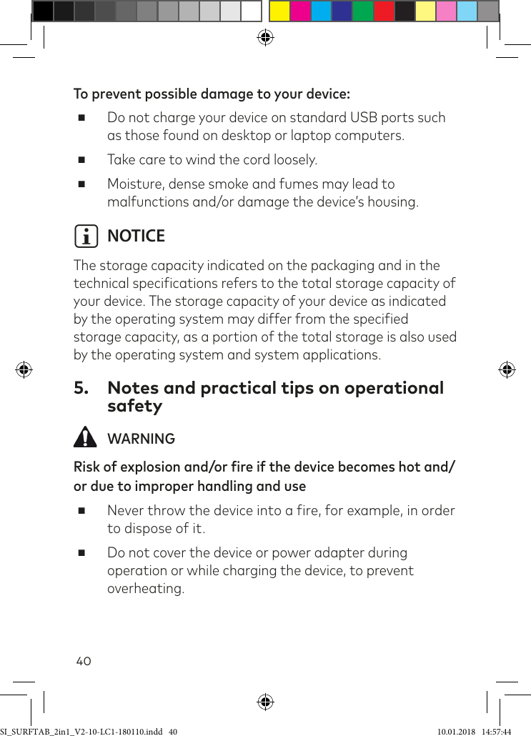 40To prevent possible damage to your device: ■Do not charge your device on standard USB ports such as those found on desktop or laptop computers. ■Take care to wind the cord loosely. ■Moisture, dense smoke and fumes may lead to malfunctions and/or damage the device’s housing.i NOTICEThe storage capacity indicated on the packaging and in the technical speciications refers to the total storage capacity of your device. The storage capacity of your device as indicated by the operating system may differ from the speciied storage capacity, as a portion of the total storage is also used by the operating system and system applications.5.  Notes and practical tips on operational safety WARNINGRisk of explosion and/or fire if the device becomes hot and/or due to improper handling and use ■Never throw the device into a ire, for example, in order to dispose of it. ■Do not cover the device or power adapter during operation or while charging the device, to prevent overheating.SI_SURFTAB_2in1_V2-10-LC1-180110.indd   40 10.01.2018   14:57:44