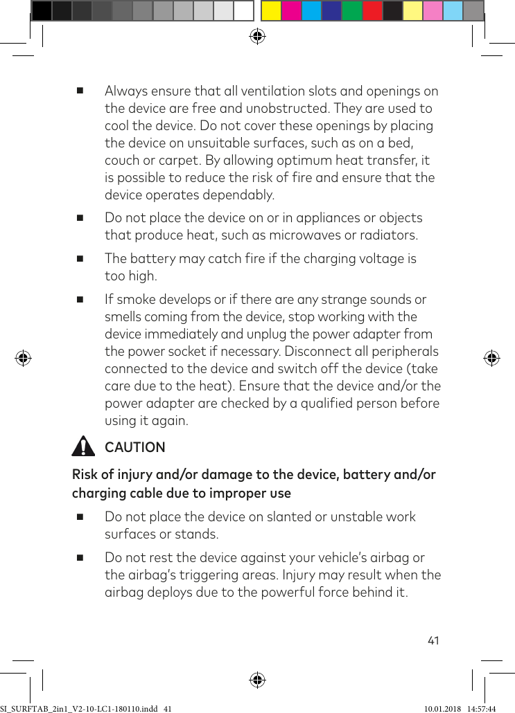 41 ■Always ensure that all ventilation slots and openings on the device are free and unobstructed. They are used to cool the device. Do not cover these openings by placing the device on unsuitable surfaces, such as on a bed, couch or carpet. By allowing optimum heat transfer, it is possible to reduce the risk of ire and ensure that the device operates dependably. ■Do not place the device on or in appliances or objects that produce heat, such as microwaves or radiators. ■The battery may catch ire if the charging voltage is  too high. ■If smoke develops or if there are any strange sounds or smells coming from the device, stop working with the device immediately and unplug the power adapter from the power socket if necessary. Disconnect all peripherals connected to the device and switch off the device (take care due to the heat). Ensure that the device and/or the power adapter are checked by a qualiied person before using it again. CAUTIONRisk of injury and/or damage to the device, battery and/or  charging cable due to improper use  ■Do not place the device on slanted or unstable work surfaces or stands. ■Do not rest the device against your vehicle’s airbag or the airbag’s triggering areas. Injury may result when the airbag deploys due to the powerful force behind it.SI_SURFTAB_2in1_V2-10-LC1-180110.indd   41 10.01.2018   14:57:44