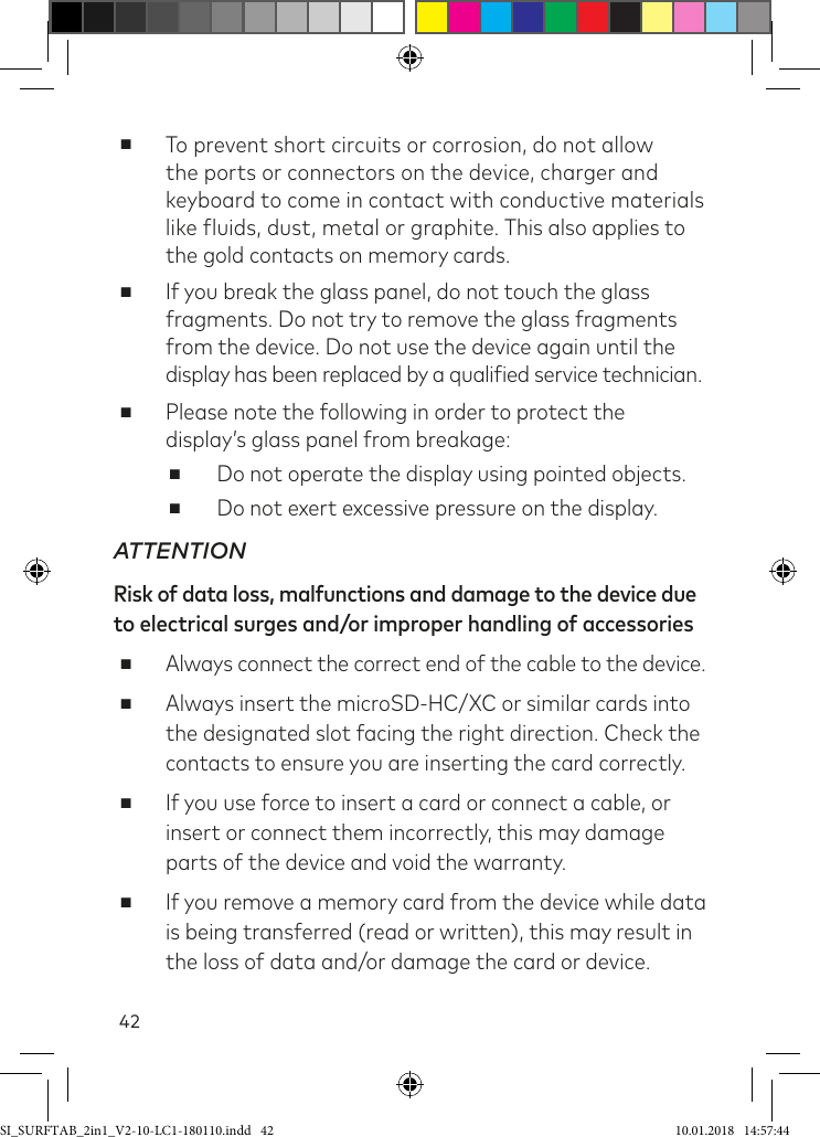 42 ■To prevent short circuits or corrosion, do not allow the ports or connectors on the device, charger and keyboard to come in contact with conductive materials like luids, dust, metal or graphite. This also applies to the gold contacts on memory cards. ■If you break the glass panel, do not touch the glass fragments. Do not try to remove the glass fragments from the device. Do not use the device again until the  display has been replaced by a qualiied service technician. ■Please note the following in order to protect the display’s glass panel from breakage: ■Do not operate the display using pointed objects. ■Do not exert excessive pressure on the display.ATTENTIONRisk of data loss, malfunctions and damage to the device due  to electrical surges and/or improper handling of accessories ■Always connect the correct end of the cable to the device. ■Always insert the microSD-HC/XC or similar cards into the designated slot facing the right direction. Check the contacts to ensure you are inserting the card correctly. ■If you use force to insert a card or connect a cable, or insert or connect them incorrectly, this may damage parts of the device and void the warranty. ■If you remove a memory card from the device while data is being transferred (read or written), this may result in the loss of data and/or damage the card or device.SI_SURFTAB_2in1_V2-10-LC1-180110.indd   42 10.01.2018   14:57:44