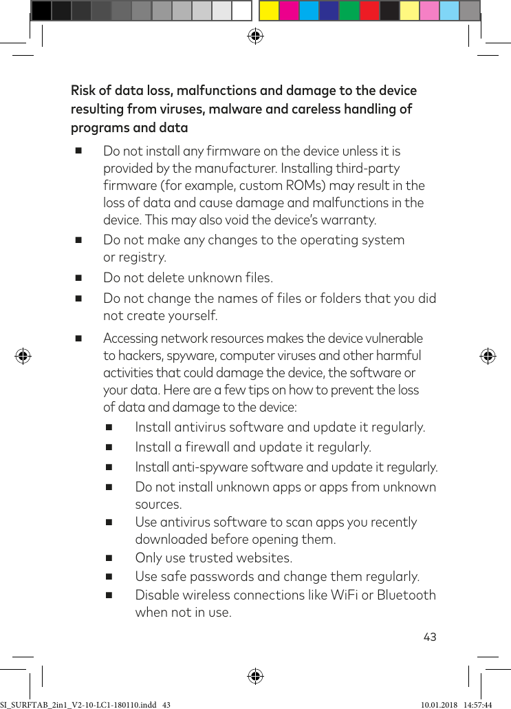 43Risk of data loss, malfunctions and damage to the device resulting from viruses, malware and careless handling of programs and data ■Do not install any irmware on the device unless it is provided by the manufacturer. Installing third-party irmware (for example, custom ROMs) may result in the loss of data and cause damage and malfunctions in the device. This may also void the device’s warranty. ■Do not make any changes to the operating system  or registry. ■Do not delete unknown iles. ■Do not change the names of iles or folders that you did not create yourself. ■Accessing network resources makes the device vulnerable to hackers, spyware, computer viruses and other harmful activities that could damage the device, the software or your data. Here are a few tips on how to prevent the loss  of data and damage to the device: ■Install antivirus software and update it regularly. ■Install a irewall and update it regularly. ■Install anti-spyware software and update it regularly. ■Do not install unknown apps or apps from unknown sources. ■Use antivirus software to scan apps you recently downloaded before opening them. ■Only use trusted websites. ■Use safe passwords and change them regularly. ■Disable wireless connections like WiFi or Bluetooth  when not in use.SI_SURFTAB_2in1_V2-10-LC1-180110.indd   43 10.01.2018   14:57:44