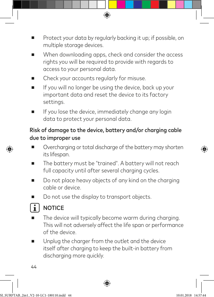 44 ■Protect your data by regularly backing it up; if possible, on multiple storage devices. ■When downloading apps, check and consider the access rights you will be required to provide with regards to access to your personal data. ■Check your accounts regularly for misuse. ■If you will no longer be using the device, back up your important data and reset the device to its factory settings. ■If you lose the device, immediately change any login data to protect your personal data.Risk of damage to the device, battery and/or charging cable due to improper use ■Overcharging or total discharge of the battery may shorten its lifespan. ■The battery must be &quot;trained&quot;. A battery will not reach full capacity until after several charging cycles. ■Do not place heavy objects of any kind on the charging cable or device. ■Do not use the display to transport objects.i NOTICE ■The device will typically become warm during charging.  This will not adversely affect the life span or performance of the device. ■Unplug the charger from the outlet and the device itself after charging to keep the built-in battery from discharging more quickly.SI_SURFTAB_2in1_V2-10-LC1-180110.indd   44 10.01.2018   14:57:44