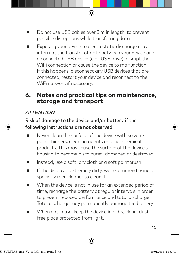 45 ■Do not use USB cables over 3m in length, to prevent possible disruptions while transferring data. ■Exposing your device to electrostatic discharge may interrupt the transfer of data between your device and a connected USB device (e.g., USB drive), disrupt the WiFi connection or cause the device to malfunction. If this happens, disconnect any USB devices that are connected, restart your device and reconnect to the WiFi network if necessary.6.  Notes and practical tips on maintenance, storage and transportATTENTION Risk of damage to the device and/or battery if the following instructions are not observed ■Never clean the surface of the device with solvents, paint thinners, cleaning agents or other chemical products. This may cause the surface of the device’s housing to become discoloured, damaged or destroyed. ■Instead, use a soft, dry cloth or a soft paintbrush. ■If the display is extremely dirty, we recommend using a special screen cleaner to clean it. ■When the device is not in use for an extended period of time, recharge the battery at regular intervals in order to prevent reduced performance and total discharge. Total discharge may permanently damage the battery. ■When not in use, keep the device in a dry, clean, dust-free place protected from light.SI_SURFTAB_2in1_V2-10-LC1-180110.indd   45 10.01.2018   14:57:44