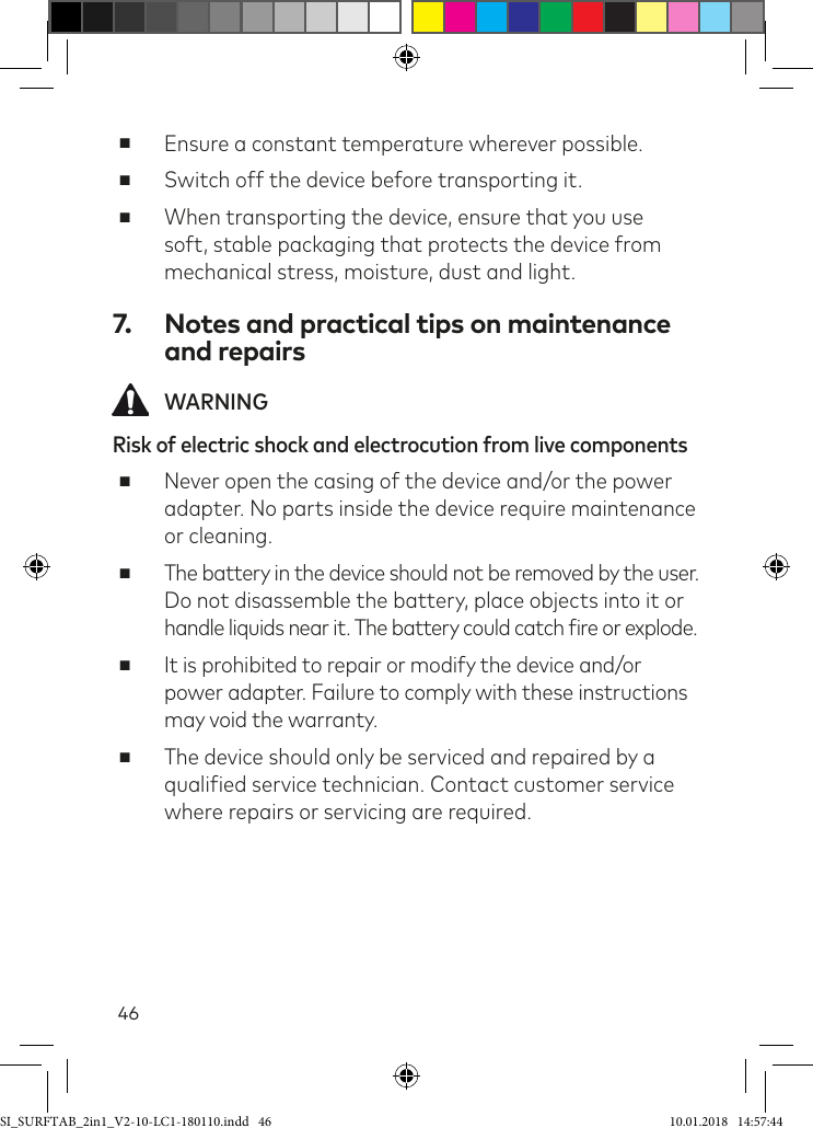 46 ■Ensure a constant temperature wherever possible. ■Switch off the device before transporting it. ■When transporting the device, ensure that you use soft, stable packaging that protects the device from mechanical stress, moisture, dust and light.7.  Notes and practical tips on maintenance and repairs WARNINGRisk of electric shock and electrocution from live components ■Never open the casing of the device and/or the power adapter. No parts inside the device require maintenance or cleaning. ■The battery in the device should not be removed by the user. Do not disassemble the battery, place objects into it or  handle liquids near it. The battery could catch ire or explode. ■It is prohibited to repair or modify the device and/or power adapter. Failure to comply with these instructions may void the warranty. ■The device should only be serviced and repaired by a qualiied service technician. Contact customer service where repairs or servicing are required.SI_SURFTAB_2in1_V2-10-LC1-180110.indd   46 10.01.2018   14:57:44