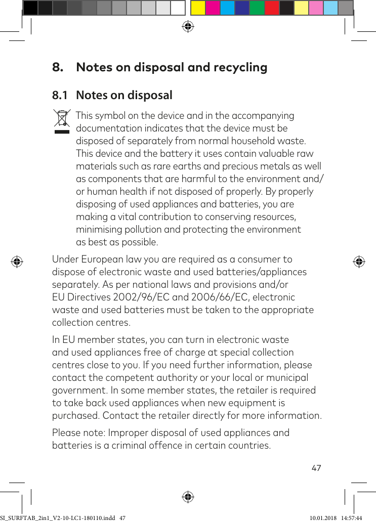 478.  Notes on disposal and recycling8.1  Notes on disposalvThis symbol on the device and in the accompanying documentation indicates that the device must be disposed of separately from normal household waste. This device and the battery it uses contain valuable raw materials such as rare earths and precious metals as well as components that are harmful to the environment and/or human health if not disposed of properly. By properly disposing of used appliances and batteries, you are making a vital contribution to conserving resources, minimising pollution and protecting the environment as best as possible.Under European law you are required as a consumer to dispose of electronic waste and used batteries/appliances separately. As per national laws and provisions and/or EU Directives 2002/96/EC and 2006/66/EC, electronic waste and used batteries must be taken to the appropriate collection centres.In EU member states, you can turn in electronic waste and used appliances free of charge at special collection centres close to you. If you need further information, please contact the competent authority or your local or municipal government. In some member states, the retailer is required to take back used appliances when new equipment is purchased. Contact the retailer directly for more information.Please note: Improper disposal of used appliances and batteries is a criminal offence in certain countries.SI_SURFTAB_2in1_V2-10-LC1-180110.indd   47 10.01.2018   14:57:44