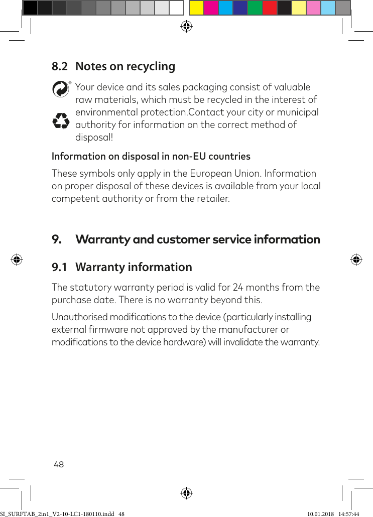 488.2  Notes on recyclingstYour device and its sales packaging consist of valuable raw materials, which must be recycled in the interest of environmental protection.Contact your city or municipal authority for information on the correct method of disposal!Information on disposal in non-EU countriesThese symbols only apply in the European Union. Information on proper disposal of these devices is available from your local competent authority or from the retailer.9.  Warranty and customer service information9.1  Warranty informationThe statutory warranty period is valid for 24 months from the purchase date. There is no warranty beyond this.Unauthorised modiications to the device (particularly installing external irmware not approved by the manufacturer or  modiications to the device hardware) will invalidate the warranty.SI_SURFTAB_2in1_V2-10-LC1-180110.indd   48 10.01.2018   14:57:44