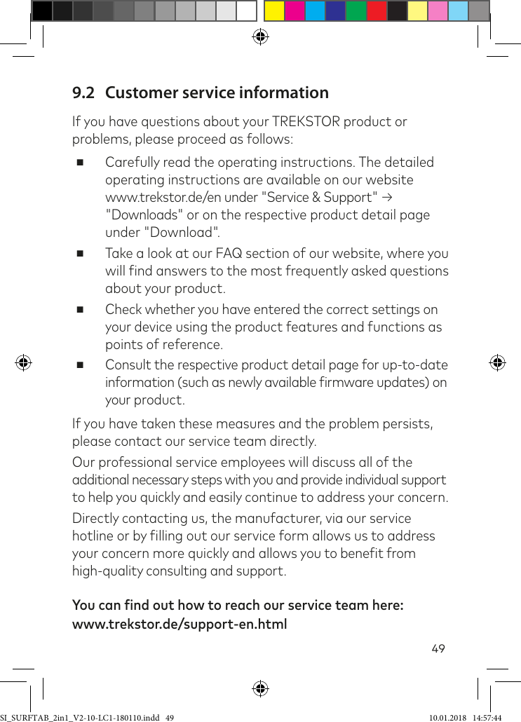 499.2  Customer service informationIf you have questions about your TREKSTOR product or problems, please proceed as follows: ■Carefully read the operating instructions. The detailed operating instructions are available on our website  www.trekstor.de/en under &quot;Service &amp; Support&quot; → &quot;Downloads&quot; or on the respective product detail page under &quot;Download&quot;. ■Take a look at our FAQ section of our website, where you will ind answers to the most frequently asked questions about your product. ■Check whether you have entered the correct settings on your device using the product features and functions as points of reference. ■Consult the respective product detail page for up-to-date information (such as newly available irmware updates) on your product.If you have taken these measures and the problem persists, please contact our service team directly. Our professional service employees will discuss all of the additional necessary steps with you and provide individual support to help you quickly and easily continue to address your concern. Directly contacting us, the manufacturer, via our service hotline or by illing out our service form allows us to address your concern more quickly and allows you to beneit from high-quality consulting and support.  You can find out how to reach our service team here: www.trekstor.de/support-en.htmlSI_SURFTAB_2in1_V2-10-LC1-180110.indd   49 10.01.2018   14:57:44