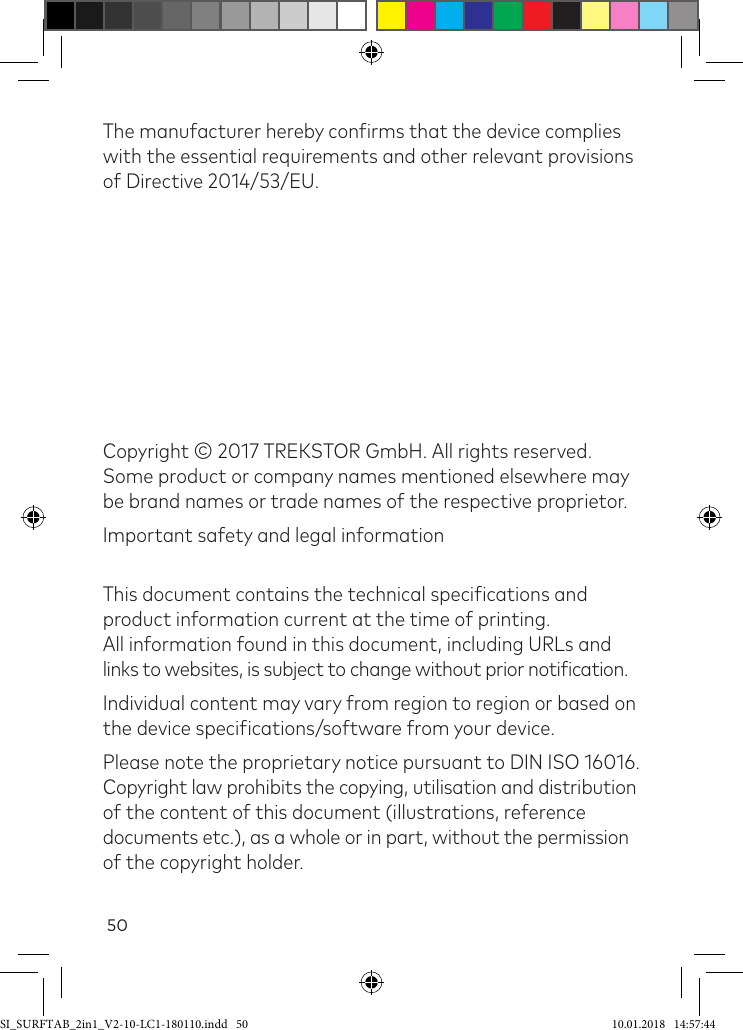 50The manufacturer hereby conirms that the device complies with the essential requirements and other relevant provisions of Directive 2014/53/EU. Copyright © 2017 TREKSTOR GmbH. All rights reserved.  Some product or company names mentioned elsewhere may be brand names or trade names of the respective proprietor.Important safety and legal information This document contains the technical speciications and product information current at the time of printing.  All information found in this document, including URLs and  links to websites, is subject to change without prior notiication.Individual content may vary from region to region or based on the device speciications/software from your device.Please note the proprietary notice pursuant to DIN ISO 16016.  Copyright law prohibits the copying, utilisation and distribution  of the content of this document (illustrations, reference documents etc.), as a whole or in part, without the permission of the copyright holder.SI_SURFTAB_2in1_V2-10-LC1-180110.indd   50 10.01.2018   14:57:44