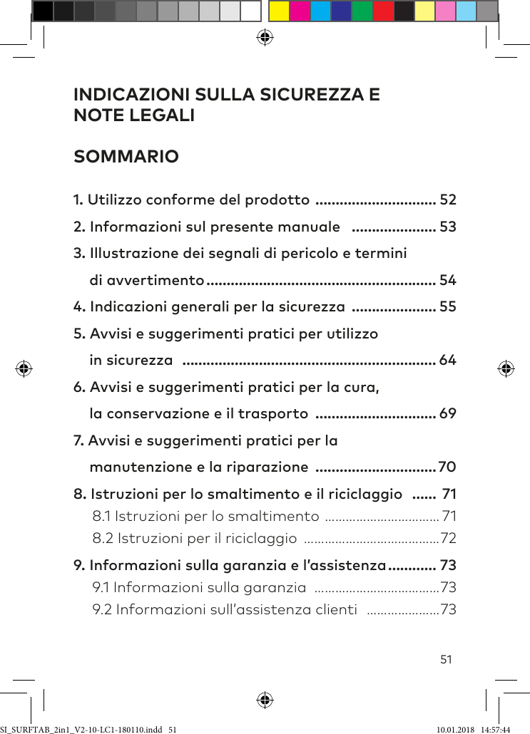 51INDICAZIONI SULLA SICUREZZA E  NOTE LEGALI SOMMARIO1. Utilizzo conforme del prodotto ………………………… 522. Informazioni sul presente manuale ………………… 533. Illustrazione dei segnali di pericolo e termini      di avvertimento ………………………………………………… 544. Indicazioni generali per la sicurezza ………………… 555. Avvisi e suggerimenti pratici per utilizzo      in sicurezza ……………………………………………………… 646. Avvisi e suggerimenti pratici per la cura,      la conservazione e il trasporto ………………………… 697. Avvisi e suggerimenti pratici per la      manutenzione e la riparazione …………………………708. Istruzioni per lo smaltimento e il riciclaggio …… 71  8.1 Istruzioni per lo smaltimento …………………………… 71  8.2 Istruzioni per il riciclaggio …………………………………729. Informazioni sulla garanzia e l’assistenza ………… 73  9.1 Informazioni sulla garanzia ………………………………73  9.2 Informazioni sull’assistenza clienti …………………73SI_SURFTAB_2in1_V2-10-LC1-180110.indd   51 10.01.2018   14:57:44