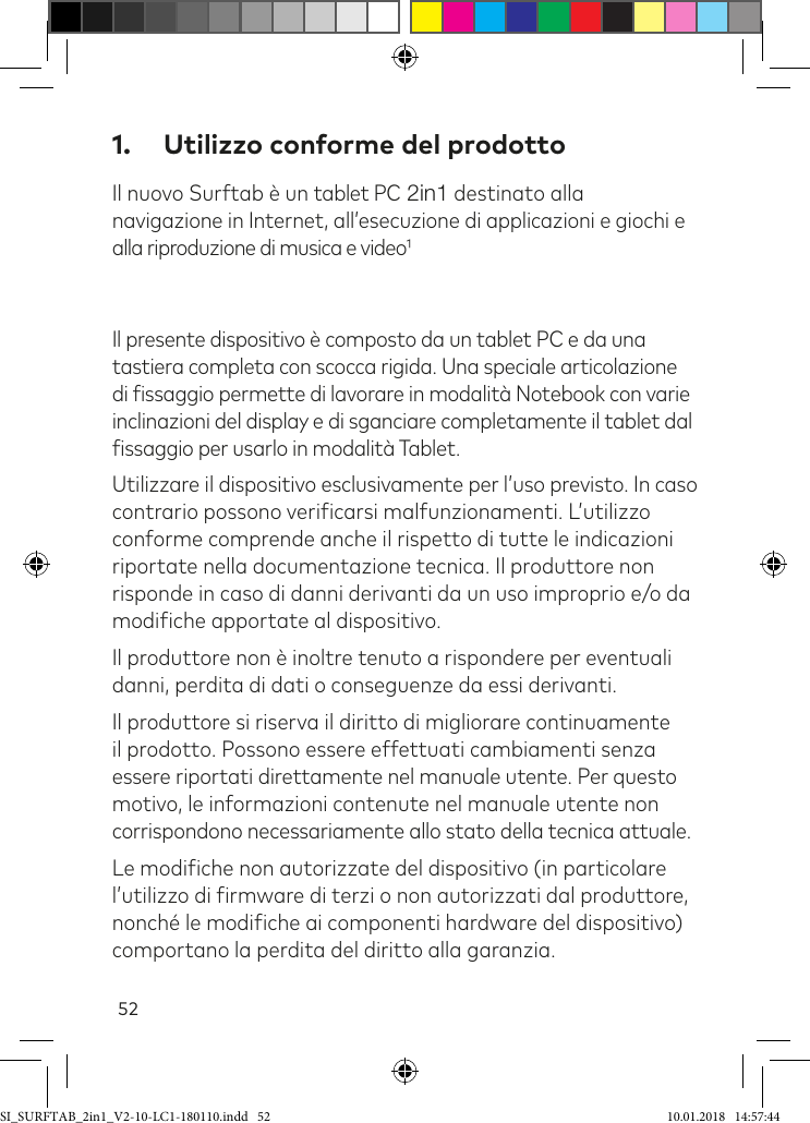 521.  Utilizzo conforme del prodottoIl nuovo Surftab è un tablet PC 2in1 destinato alla  navigazione in Internet, all’esecuzione di applicazioni e giochi e alla riproduzione di musica e videoIl presente dispositivo è composto da un tablet PC e da una tastiera completa con scocca rigida. Una speciale articolazione di issaggio permette di lavorare in modalità Notebook con varie inclinazioni del display e di sganciare completamente il tablet dal issaggio per usarlo in modalità Tablet. Utilizzare il dispositivo esclusivamente per l’uso previsto. In caso contrario possono veriicarsi malfunzionamenti. L’utilizzo conforme comprende anche il rispetto di tutte le indicazioni riportate nella documentazione tecnica. Il produttore non risponde in caso di danni derivanti da un uso improprio e/o da modiiche apportate al dispositivo. Il produttore non è inoltre tenuto a rispondere per eventuali danni, perdita di dati o conseguenze da essi derivanti.Il produttore si riserva il diritto di migliorare continuamente il prodotto. Possono essere effettuati cambiamenti senza essere riportati direttamente nel manuale utente. Per questo motivo, le informazioni contenute nel manuale utente non corrispondono necessariamente allo stato della tecnica attuale.Le modiiche non autorizzate del dispositivo (in particolare l’utilizzo di irmware di terzi o non autorizzati dal produttore, nonché le modiiche ai componenti hardware del dispositivo) comportano la perdita del diritto alla garanzia.SI_SURFTAB_2in1_V2-10-LC1-180110.indd   52 10.01.2018   14:57:44