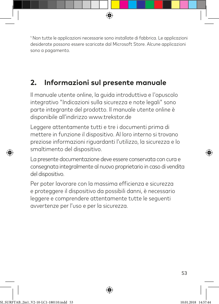 53 Non tutte le applicazioni necessarie sono installate di fabbrica. Le applicazioni desiderate possono essere scaricate dal Microsoft Store. Alcune applicazioni sono a pagamento.2.  Informazioni sul presente manualeIl manuale utente online, la guida introduttiva e l&apos;opuscolo integrativo &quot;Indicazioni sulla sicurezza e note legali&quot; sono parte integrante del prodotto. Il manuale utente online è disponibile all’indirizzo www.trekstor.deLeggere attentamente tutti e tre i documenti prima di mettere in funzione il dispositivo. Al loro interno si trovano preziose informazioni riguardanti l’utilizzo, la sicurezza e lo smaltimento del dispositivo.La presente documentazione deve essere conservata con cura e consegnata integralmente al nuovo proprietario in caso di vendita del dispositivo.Per poter lavorare con la massima eficienza e sicurezza e proteggere il dispositivo da possibili danni, è necessario leggere e comprendere attentamente tutte le seguenti avvertenze per l’uso e per la sicurezza.SI_SURFTAB_2in1_V2-10-LC1-180110.indd   53 10.01.2018   14:57:44