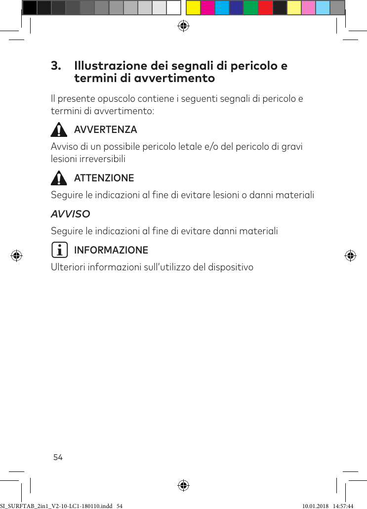 543.  Illustrazione dei segnali di pericolo e termini di avvertimentoIl presente opuscolo contiene i seguenti segnali di pericolo e termini di avvertimento:  AVVERTENZAAvviso di un possibile pericolo letale e/o del pericolo di gravi lesioni irreversibili ATTENZIONESeguire le indicazioni al ine di evitare lesioni o danni materialiAVVISO  Seguire le indicazioni al ine di evitare danni materialiiINFORMAZIONEUlteriori informazioni sull’utilizzo del dispositivoSI_SURFTAB_2in1_V2-10-LC1-180110.indd   54 10.01.2018   14:57:44