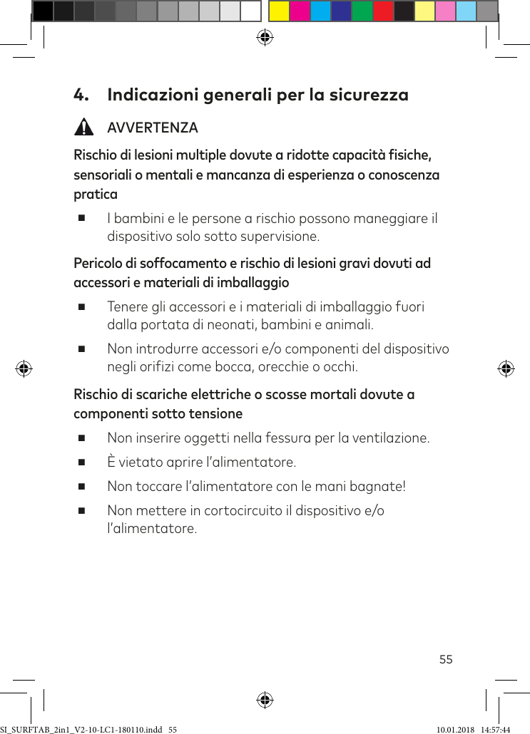 554.  Indicazioni generali per la sicurezza AVVERTENZARischio di lesioni multiple dovute a ridotte capacità fisiche, sensoriali o mentali e mancanza di esperienza o conoscenza pratica ■I bambini e le persone a rischio possono maneggiare il dispositivo solo sotto supervisione.Pericolo di soffocamento e rischio di lesioni gravi dovuti ad accessori e materiali di imballaggio ■Tenere gli accessori e i materiali di imballaggio fuori dalla portata di neonati, bambini e animali. ■Non introdurre accessori e/o componenti del dispositivo negli oriizi come bocca, orecchie o occhi.Rischio di scariche elettriche o scosse mortali dovute a componenti sotto tensione ■Non inserire oggetti nella fessura per la ventilazione.  ■È vietato aprire l’alimentatore. ■Non toccare l’alimentatore con le mani bagnate!  ■Non mettere in cortocircuito il dispositivo e/o l’alimentatore.SI_SURFTAB_2in1_V2-10-LC1-180110.indd   55 10.01.2018   14:57:44