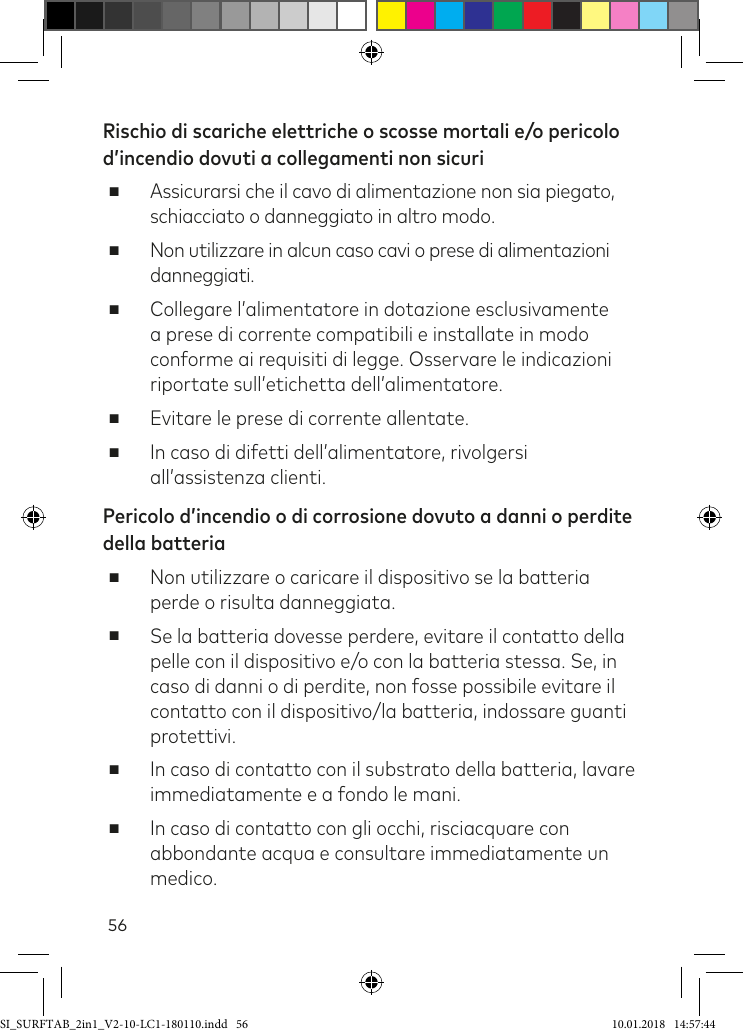 56Rischio di scariche elettriche o scosse mortali e/o pericolo d’incendio dovuti a collegamenti non sicuri ■Assicurarsi che il cavo di alimentazione non sia piegato, schiacciato o danneggiato in altro modo. ■Non utilizzare in alcun caso cavi o prese di alimentazioni danneggiati.  ■Collegare l’alimentatore in dotazione esclusivamente a prese di corrente compatibili e installate in modo conforme ai requisiti di legge. Osservare le indicazioni riportate sull’etichetta dell’alimentatore. ■Evitare le prese di corrente allentate. ■In caso di difetti dell’alimentatore, rivolgersi all’assistenza clienti.Pericolo d’incendio o di corrosione dovuto a danni o perdite della batteria ■Non utilizzare o caricare il dispositivo se la batteria perde o risulta danneggiata. ■Se la batteria dovesse perdere, evitare il contatto della pelle con il dispositivo e/o con la batteria stessa. Se, in caso di danni o di perdite, non fosse possibile evitare il contatto con il dispositivo/la batteria, indossare guanti protettivi.  ■In caso di contatto con il substrato della batteria, lavare immediatamente e a fondo le mani. ■In caso di contatto con gli occhi, risciacquare con abbondante acqua e consultare immediatamente un medico.SI_SURFTAB_2in1_V2-10-LC1-180110.indd   56 10.01.2018   14:57:44