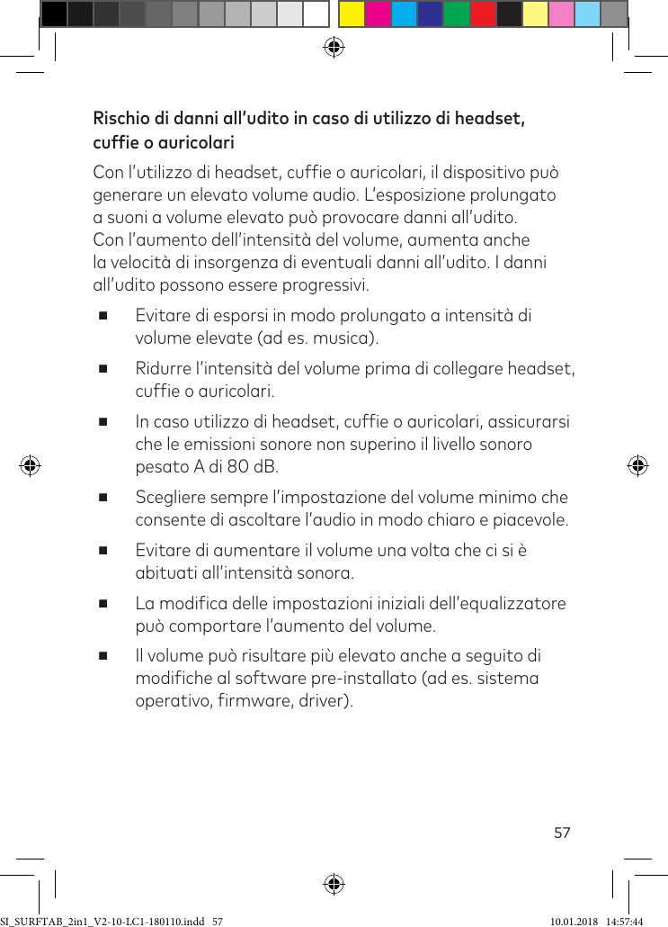 57Rischio di danni all’udito in caso di utilizzo di headset, cuffie o auricolari Con l’utilizzo di headset, cufie o auricolari, il dispositivo può generare un elevato volume audio. L’esposizione prolungato a suoni a volume elevato può provocare danni all’udito. Con l’aumento dell’intensità del volume, aumenta anche la velocità di insorgenza di eventuali danni all’udito. I danni all’udito possono essere progressivi. ■Evitare di esporsi in modo prolungato a intensità di volume elevate (ad es. musica). ■Ridurre l’intensità del volume prima di collegare headset, cufie o auricolari. ■In caso utilizzo di headset, cufie o auricolari, assicurarsi che le emissioni sonore non superino il livello sonoro pesato A di 80 dB. ■Scegliere sempre l’impostazione del volume minimo che consente di ascoltare l’audio in modo chiaro e piacevole. ■Evitare di aumentare il volume una volta che ci si è abituati all’intensità sonora. ■La modiica delle impostazioni iniziali dell’equalizzatore può comportare l’aumento del volume.  ■Il volume può risultare più elevato anche a seguito di modiiche al software pre-installato (ad es. sistema operativo, irmware, driver).SI_SURFTAB_2in1_V2-10-LC1-180110.indd   57 10.01.2018   14:57:44