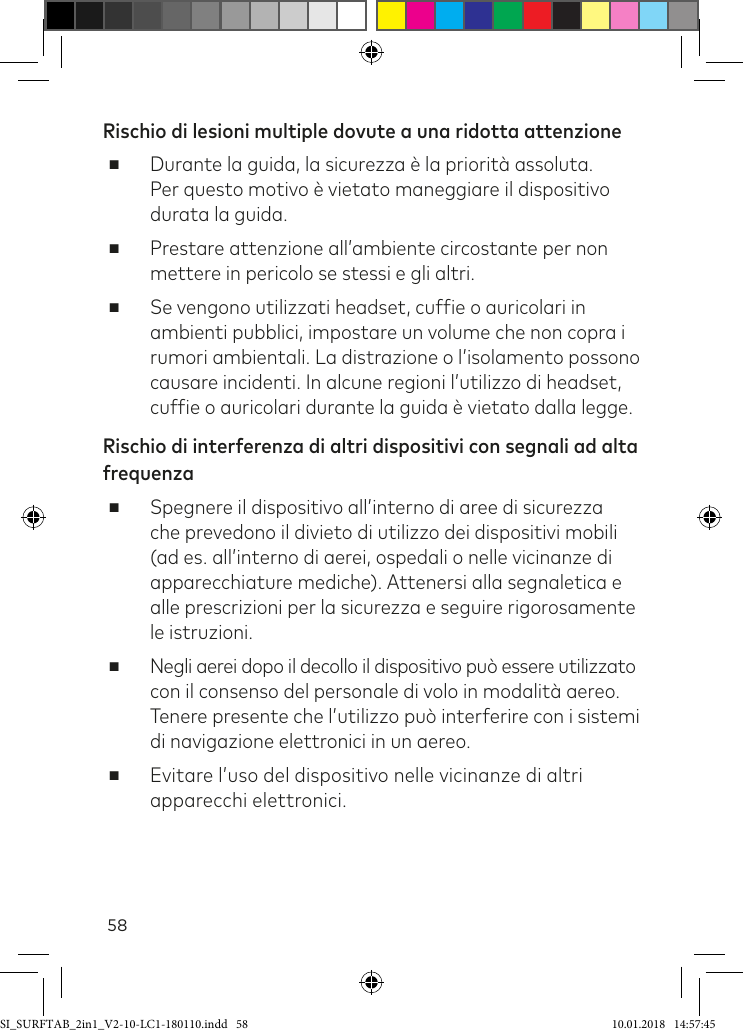 58Rischio di lesioni multiple dovute a una ridotta attenzione ■Durante la guida, la sicurezza è la priorità assoluta.  Per questo motivo è vietato maneggiare il dispositivo durata la guida. ■Prestare attenzione all’ambiente circostante per non mettere in pericolo se stessi e gli altri. ■Se vengono utilizzati headset, cufie o auricolari in ambienti pubblici, impostare un volume che non copra i rumori ambientali. La distrazione o l’isolamento possono causare incidenti. In alcune regioni l’utilizzo di headset, cufie o auricolari durante la guida è vietato dalla legge.Rischio di interferenza di altri dispositivi con segnali ad alta frequenza ■Spegnere il dispositivo all’interno di aree di sicurezza che prevedono il divieto di utilizzo dei dispositivi mobili (ad es. all’interno di aerei, ospedali o nelle vicinanze di apparecchiature mediche). Attenersi alla segnaletica e alle prescrizioni per la sicurezza e seguire rigorosamente le istruzioni. ■Negli aerei dopo il decollo il dispositivo può essere utilizzato con il consenso del personale di volo in modalità aereo. Tenere presente che l’utilizzo può interferire con i sistemi di navigazione elettronici in un aereo. ■Evitare l’uso del dispositivo nelle vicinanze di altri apparecchi elettronici.SI_SURFTAB_2in1_V2-10-LC1-180110.indd   58 10.01.2018   14:57:45