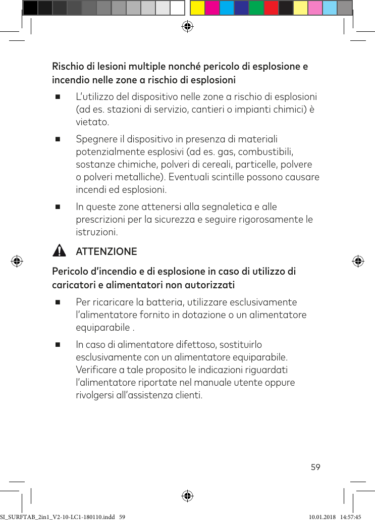 59Rischio di lesioni multiple nonché pericolo di esplosione e incendio nelle zone a rischio di esplosioni ■L’utilizzo del dispositivo nelle zone a rischio di esplosioni (ad es. stazioni di servizio, cantieri o impianti chimici) è vietato. ■Spegnere il dispositivo in presenza di materiali potenzialmente esplosivi (ad es. gas, combustibili, sostanze chimiche, polveri di cereali, particelle, polvere o polveri metalliche). Eventuali scintille possono causare incendi ed esplosioni. ■In queste zone attenersi alla segnaletica e alle prescrizioni per la sicurezza e seguire rigorosamente le istruzioni.  ATTENZIONEPericolo d’incendio e di esplosione in caso di utilizzo di caricatori e alimentatori non autorizzati ■Per ricaricare la batteria, utilizzare esclusivamente l’alimentatore fornito in dotazione o un alimentatore equiparabile . ■In caso di alimentatore difettoso, sostituirlo esclusivamente con un alimentatore equiparabile. Veriicare a tale proposito le indicazioni riguardati l’alimentatore riportate nel manuale utente oppure rivolgersi all’assistenza clienti.SI_SURFTAB_2in1_V2-10-LC1-180110.indd   59 10.01.2018   14:57:45