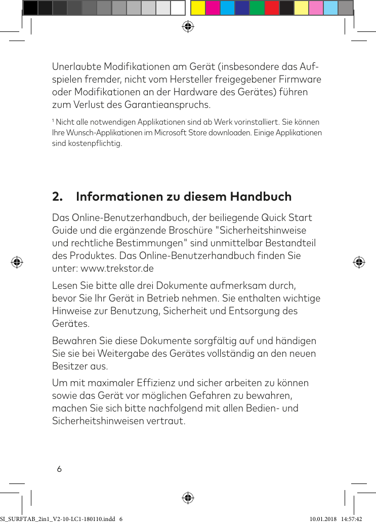 6Unerlaubte Modiikationen am Gerät (insbesondere das Auf- spielen fremder, nicht vom Hersteller freigegebener Firmware oder Modiikationen an der Hardware des Gerätes) ühren zum Verlust des Garantieanspruchs. Nicht alle notwendigen Applikationen sind ab Werk vorinstalliert. Sie können  Ihre Wunsch-Applikationen im Microsoft Store downloaden. Einige Applikationen sind kostenplichtig.2.  Informationen zu diesem HandbuchDas Online-Benutzerhandbuch, der beiliegende Quick Start Guide und die ergänzende Broschüre &quot;Sicherheitshinweise und rechtliche Bestimmungen&quot; sind unmittelbar Bestandteil des Produktes. Das Online-Benutzerhandbuch inden Sie unter: www.trekstor.deLesen Sie bitte alle drei Dokumente aufmerksam durch, bevor Sie Ihr Gerät in Betrieb nehmen. Sie enthalten wichtige Hinweise zur Benutzung, Sicherheit und Entsorgung des Gerätes.Bewahren Sie diese Dokumente sorgältig auf und händigen Sie sie bei Weitergabe des Gerätes vollständig an den neuen Besitzer aus.Um mit maximaler Efizienz und sicher arbeiten zu können sowie das Gerät vor möglichen Gefahren zu bewahren, machen Sie sich bitte nachfolgend mit allen Bedien- und Sicherheitshinweisen vertraut.SI_SURFTAB_2in1_V2-10-LC1-180110.indd   6 10.01.2018   14:57:42