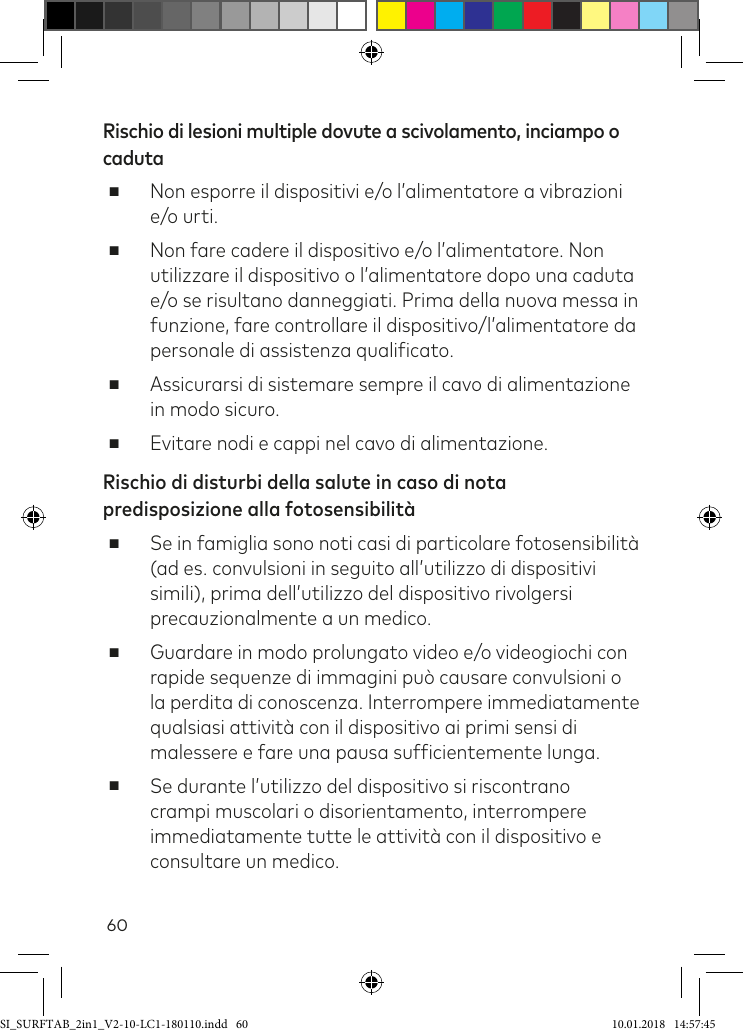 60Rischio di lesioni multiple dovute a scivolamento, inciampo o caduta  ■   Non esporre il dispositivi e/o l’alimentatore a vibrazioni e/o urti. ■Non fare cadere il dispositivo e/o l’alimentatore. Non utilizzare il dispositivo o l’alimentatore dopo una caduta e/o se risultano danneggiati. Prima della nuova messa in funzione, fare controllare il dispositivo/l’alimentatore da personale di assistenza qualiicato. ■ Assicurarsi di sistemare sempre il cavo di alimentazione in modo sicuro. ■ Evitare nodi e cappi nel cavo di alimentazione.Rischio di disturbi della salute in caso di nota predisposizione alla fotosensibilità ■Se in famiglia sono noti casi di particolare fotosensibilità (ad es. convulsioni in seguito all’utilizzo di dispositivi simili), prima dell’utilizzo del dispositivo rivolgersi precauzionalmente a un medico. ■Guardare in modo prolungato video e/o videogiochi con rapide sequenze di immagini può causare convulsioni o la perdita di conoscenza. Interrompere immediatamente qualsiasi attività con il dispositivo ai primi sensi di malessere e fare una pausa suficientemente lunga. ■Se durante l’utilizzo del dispositivo si riscontrano crampi muscolari o disorientamento, interrompere immediatamente tutte le attività con il dispositivo e consultare un medico.SI_SURFTAB_2in1_V2-10-LC1-180110.indd   60 10.01.2018   14:57:45