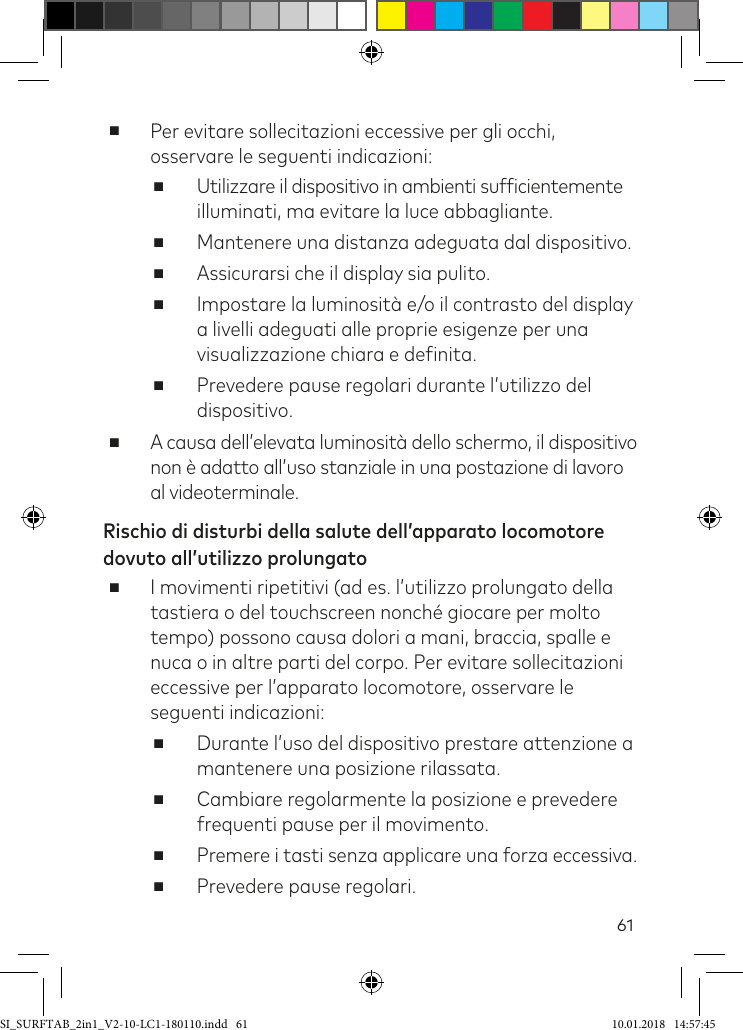 61 ■Per evitare sollecitazioni eccessive per gli occhi, osservare le seguenti indicazioni: ■Utilizzare il dispositivo in ambienti suficientemente illuminati, ma evitare la luce abbagliante. ■Mantenere una distanza adeguata dal dispositivo. ■Assicurarsi che il display sia pulito. ■Impostare la luminosità e/o il contrasto del display a livelli adeguati alle proprie esigenze per una visualizzazione chiara e deinita. ■Prevedere pause regolari durante l’utilizzo del dispositivo.  ■A causa dell’elevata luminosità dello schermo, il dispositivo non è adatto all’uso stanziale in una postazione di lavoro al videoterminale.Rischio di disturbi della salute dell’apparato locomotore dovuto all’utilizzo prolungato ■I movimenti ripetitivi (ad es. l’utilizzo prolungato della tastiera o del touchscreen nonché giocare per molto tempo) possono causa dolori a mani, braccia, spalle e nuca o in altre parti del corpo. Per evitare sollecitazioni eccessive per l’apparato locomotore, osservare le seguenti indicazioni: ■Durante l’uso del dispositivo prestare attenzione a mantenere una posizione rilassata. ■Cambiare regolarmente la posizione e prevedere frequenti pause per il movimento. ■Premere i tasti senza applicare una forza eccessiva. ■Prevedere pause regolari.SI_SURFTAB_2in1_V2-10-LC1-180110.indd   61 10.01.2018   14:57:45