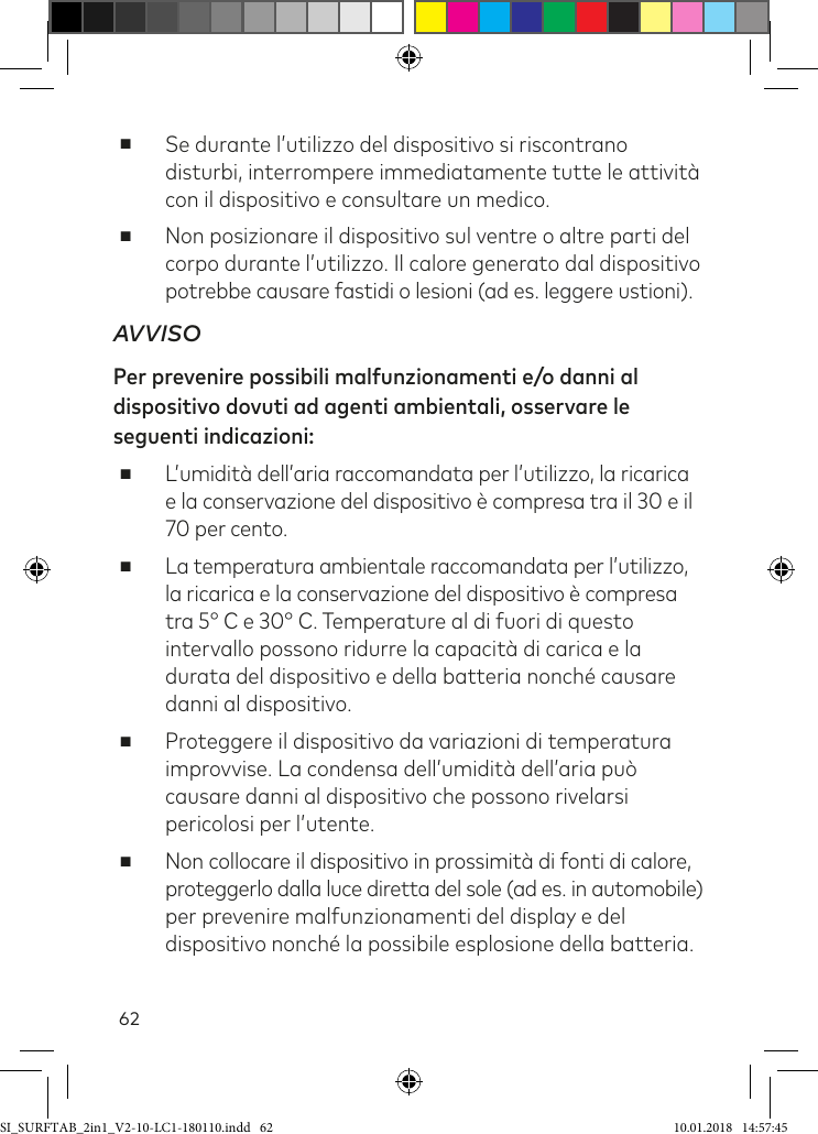 62 ■Se durante l’utilizzo del dispositivo si riscontrano disturbi, interrompere immediatamente tutte le attività con il dispositivo e consultare un medico. ■Non posizionare il dispositivo sul ventre o altre parti del corpo durante l’utilizzo. Il calore generato dal dispositivo potrebbe causare fastidi o lesioni (ad es. leggere ustioni).AVVISOPer prevenire possibili malfunzionamenti e/o danni al dispositivo dovuti ad agenti ambientali, osservare le seguenti indicazioni: ■L’umidità dell’aria raccomandata per l’utilizzo, la ricarica e la conservazione del dispositivo è compresa tra il 30 e il 70 per cento. ■La temperatura ambientale raccomandata per l’utilizzo, la ricarica e la conservazione del dispositivo è compresa tra 5° C e 30° C. Temperature al di fuori di questo intervallo possono ridurre la capacità di carica e la durata del dispositivo e della batteria nonché causare danni al dispositivo. ■Proteggere il dispositivo da variazioni di temperatura improvvise. La condensa dell’umidità dell’aria può causare danni al dispositivo che possono rivelarsi pericolosi per l’utente. ■Non collocare il dispositivo in prossimità di fonti di calore,  proteggerlo dalla luce diretta del sole (ad es. in automobile) per prevenire malfunzionamenti del display e del dispositivo nonché la possibile esplosione della batteria.SI_SURFTAB_2in1_V2-10-LC1-180110.indd   62 10.01.2018   14:57:45