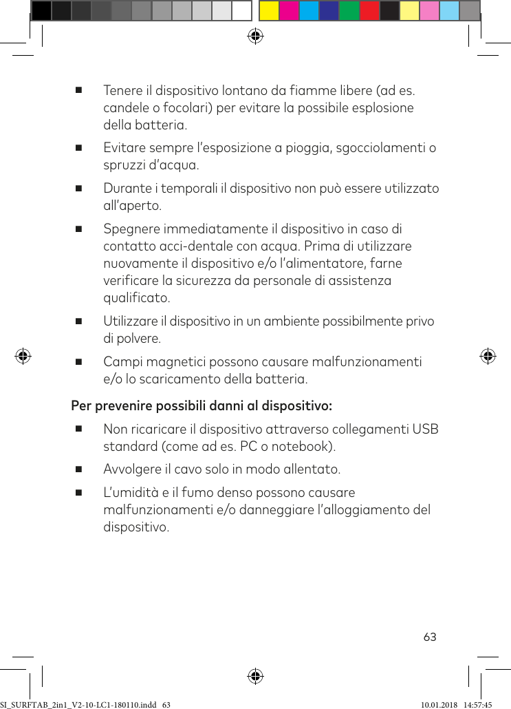 63 ■Tenere il dispositivo lontano da iamme libere (ad es. candele o focolari) per evitare la possibile esplosione della batteria. ■Evitare sempre l’esposizione a pioggia, sgocciolamenti o spruzzi d’acqua.  ■Durante i temporali il dispositivo non può essere utilizzato all’aperto.  ■Spegnere immediatamente il dispositivo in caso di contatto acci-dentale con acqua. Prima di utilizzare nuovamente il dispositivo e/o l’alimentatore, farne veriicare la sicurezza da personale di assistenza qualiicato. ■Utilizzare il dispositivo in un ambiente possibilmente privo di polvere. ■Campi magnetici possono causare malfunzionamenti e/o lo scaricamento della batteria.Per prevenire possibili danni al dispositivo:   ■Non ricaricare il dispositivo attraverso collegamenti USB standard (come ad es. PC o notebook). ■Avvolgere il cavo solo in modo allentato. ■L’umidità e il fumo denso possono causare malfunzionamenti e/o danneggiare l’alloggiamento del dispositivo.SI_SURFTAB_2in1_V2-10-LC1-180110.indd   63 10.01.2018   14:57:45