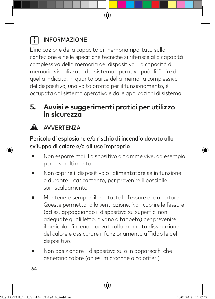 64i INFORMAZIONE  L’indicazione della capacità di memoria riportata sulla confezione e nelle speciiche tecniche si riferisce alla capacità complessiva della memoria del dispositivo. La capacità di memoria visualizzata dal sistema operativo può differire da quella indicata, in quanto parte della memoria complessiva del dispositivo, una volta pronto per il funzionamento, è  occupata dal sistema operativo e dalle applicazioni di sistema.5.  Avvisi e suggerimenti pratici per utilizzo  in sicurezza AVVERTENZAPericolo di esplosione e/o rischio di incendio dovuto allo sviluppo di calore e/o all’uso improprio ■Non esporre mai il dispositivo a iamme vive, ad esempio per lo smaltimento. ■Non coprire il dispositivo o l’alimentatore se in funzione o durante il caricamento, per prevenire il possibile surriscaldamento. ■Mantenere sempre libere tutte le fessure e le aperture. Queste permettono la ventilazione. Non coprire le fessure (ad es. appoggiando il dispositivo su superici non adeguate quali letto, divano o tappeto) per prevenire  il pericolo d’incendio dovuto alla mancata dissipazione del calore e assicurare il funzionamento afidabile del dispositivo.  ■Non posizionare il dispositivo su o in apparecchi che generano calore (ad es. microonde o caloriferi).SI_SURFTAB_2in1_V2-10-LC1-180110.indd   64 10.01.2018   14:57:45