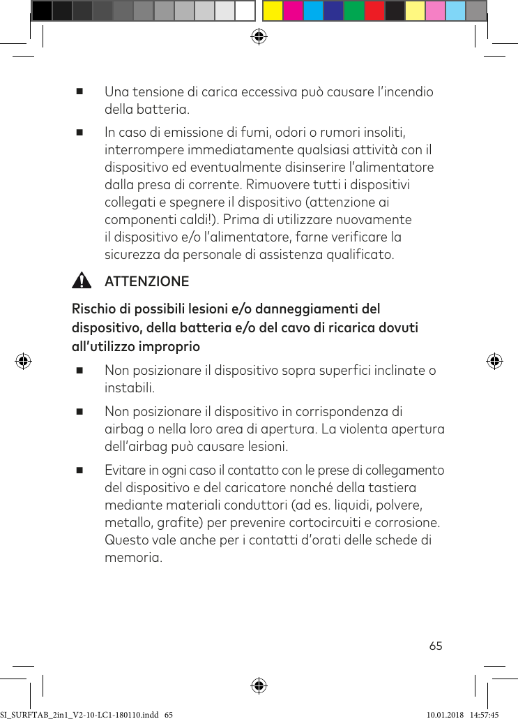 65 ■Una tensione di carica eccessiva può causare l’incendio della batteria. ■In caso di emissione di fumi, odori o rumori insoliti, interrompere immediatamente qualsiasi attività con il dispositivo ed eventualmente disinserire l’alimentatore dalla presa di corrente. Rimuovere tutti i dispositivi collegati e spegnere il dispositivo (attenzione ai componenti caldi!). Prima di utilizzare nuovamente il dispositivo e/o l’alimentatore, farne veriicare la sicurezza da personale di assistenza qualiicato. ATTENZIONERischio di possibili lesioni e/o danneggiamenti del dispositivo, della batteria e/o del cavo di ricarica dovuti all’utilizzo improprio  ■Non posizionare il dispositivo sopra superici inclinate o instabili. ■Non posizionare il dispositivo in corrispondenza di airbag o nella loro area di apertura. La violenta apertura dell’airbag può causare lesioni. ■ Evitare in ogni caso il contatto con le prese di collegamento del dispositivo e del caricatore nonché della tastiera mediante materiali conduttori (ad es. liquidi, polvere, metallo, graite) per prevenire cortocircuiti e corrosione. Questo vale anche per i contatti d’orati delle schede di memoria.SI_SURFTAB_2in1_V2-10-LC1-180110.indd   65 10.01.2018   14:57:45