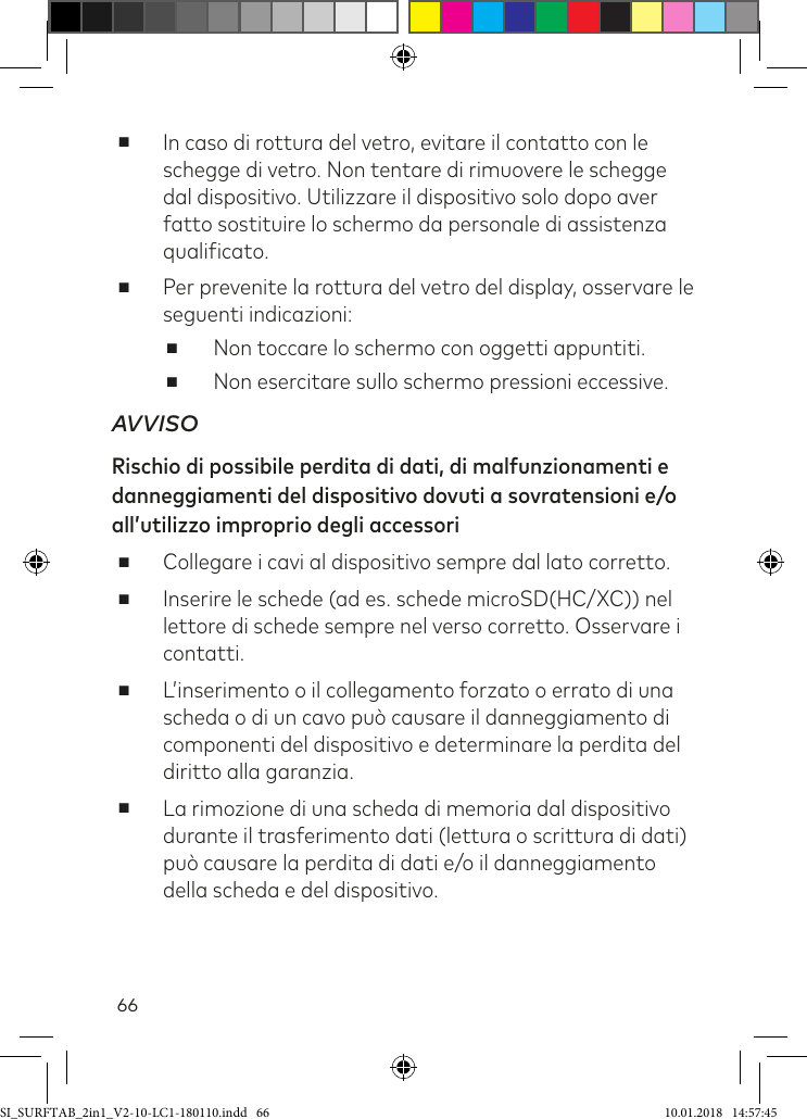 66 ■In caso di rottura del vetro, evitare il contatto con le schegge di vetro. Non tentare di rimuovere le schegge dal dispositivo. Utilizzare il dispositivo solo dopo aver fatto sostituire lo schermo da personale di assistenza qualiicato.  ■ Per prevenite la rottura del vetro del display, osservare le seguenti indicazioni: ■Non toccare lo schermo con oggetti appuntiti.  ■Non esercitare sullo schermo pressioni eccessive.AVVISORischio di possibile perdita di dati, di malfunzionamenti e danneggiamenti del dispositivo dovuti a sovratensioni e/o all’utilizzo improprio degli accessori      ■Collegare i cavi al dispositivo sempre dal lato corretto.  ■Inserire le schede (ad es. schede microSD(HC/XC)) nel lettore di schede sempre nel verso corretto. Osservare i contatti. ■L’inserimento o il collegamento forzato o errato di una scheda o di un cavo può causare il danneggiamento di componenti del dispositivo e determinare la perdita del diritto alla garanzia. ■La rimozione di una scheda di memoria dal dispositivo durante il trasferimento dati (lettura o scrittura di dati) può causare la perdita di dati e/o il danneggiamento della scheda e del dispositivo.SI_SURFTAB_2in1_V2-10-LC1-180110.indd   66 10.01.2018   14:57:45