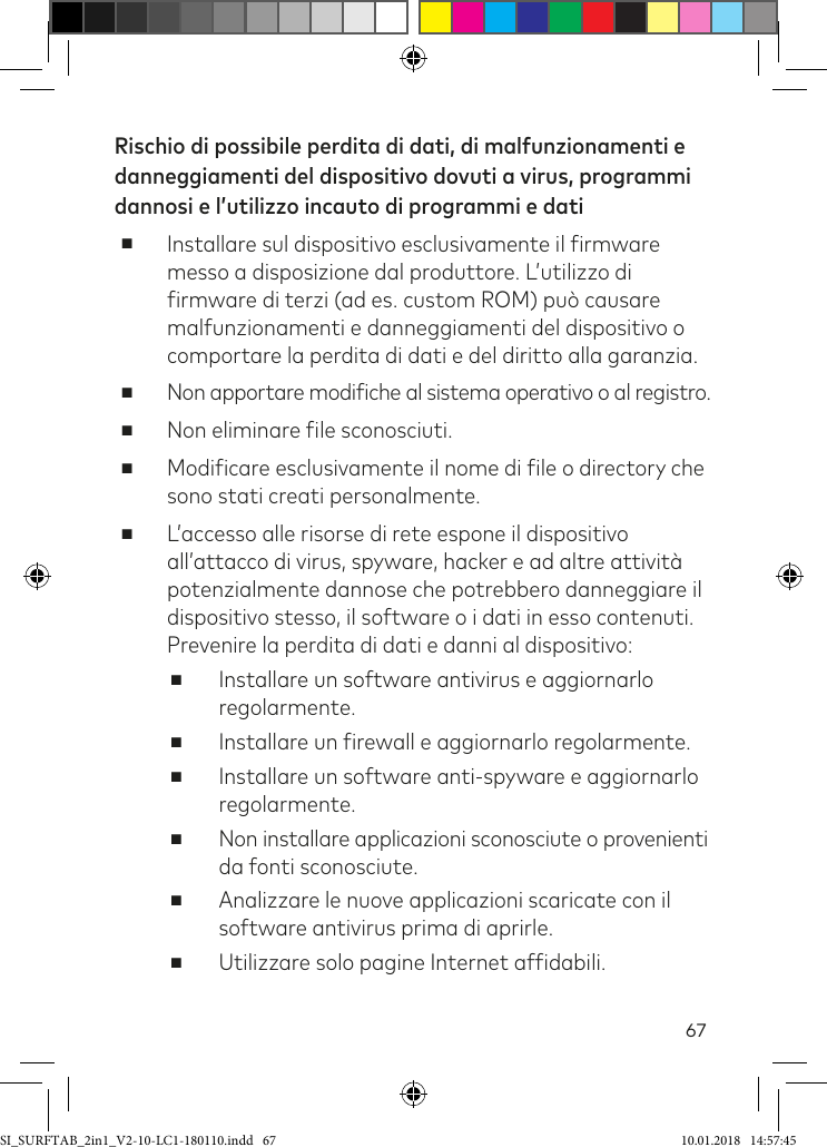 67Rischio di possibile perdita di dati, di malfunzionamenti e danneggiamenti del dispositivo dovuti a virus, programmi dannosi e l’utilizzo incauto di programmi e dati ■Installare sul dispositivo esclusivamente il irmware messo a disposizione dal produttore. L’utilizzo di irmware di terzi (ad es. custom ROM) può causare malfunzionamenti e danneggiamenti del dispositivo o comportare la perdita di dati e del diritto alla garanzia. ■Non apportare modiiche al sistema operativo o al registro. ■Non eliminare ile sconosciuti. ■Modiicare esclusivamente il nome di ile o directory che sono stati creati personalmente. ■L’accesso alle risorse di rete espone il dispositivo all’attacco di virus, spyware, hacker e ad altre attività potenzialmente dannose che potrebbero danneggiare il dispositivo stesso, il software o i dati in esso contenuti. Prevenire la perdita di dati e danni al dispositivo: ■Installare un software antivirus e aggiornarlo regolarmente. ■Installare un irewall e aggiornarlo regolarmente. ■Installare un software anti-spyware e aggiornarlo regolarmente. ■Non installare applicazioni sconosciute o provenienti da fonti sconosciute. ■Analizzare le nuove applicazioni scaricate con il software antivirus prima di aprirle. ■Utilizzare solo pagine Internet afidabili.SI_SURFTAB_2in1_V2-10-LC1-180110.indd   67 10.01.2018   14:57:45