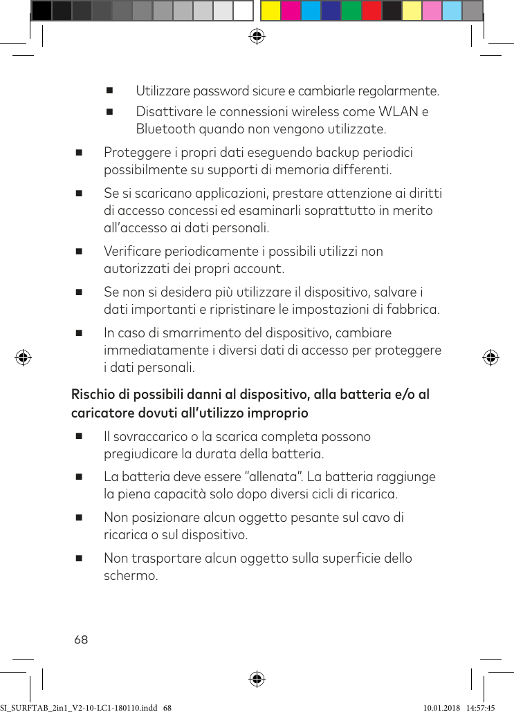 68 ■Utilizzare password sicure e cambiarle regolarmente. ■Disattivare le connessioni wireless come WLAN e Bluetooth quando non vengono utilizzate. ■      Proteggere  i  propri  dati  eseguendo  backup  periodici possibilmente su supporti di memoria differenti. ■Se si scaricano applicazioni, prestare attenzione ai diritti di accesso concessi ed esaminarli soprattutto in merito all’accesso ai dati personali. ■Veriicare periodicamente i possibili utilizzi non autorizzati dei propri account. ■Se non si desidera più utilizzare il dispositivo, salvare i dati importanti e ripristinare le impostazioni di fabbrica. ■In caso di smarrimento del dispositivo, cambiare immediatamente i diversi dati di accesso per proteggere i dati personali.Rischio di possibili danni al dispositivo, alla batteria e/o al caricatore dovuti all’utilizzo improprio ■Il sovraccarico o la scarica completa possono pregiudicare la durata della batteria. ■La batteria deve essere “allenata”. La batteria raggiunge la piena capacità solo dopo diversi cicli di ricarica. ■Non posizionare alcun oggetto pesante sul cavo di ricarica o sul dispositivo. ■Non trasportare alcun oggetto sulla supericie dello schermo.SI_SURFTAB_2in1_V2-10-LC1-180110.indd   68 10.01.2018   14:57:45