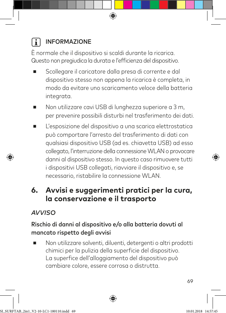 69i INFORMAZIONE  È normale che il dispositivo si scaldi durante la ricarica.  Questo non pregiudica la durata e l’eficienza del dispositivo. ■Scollegare il caricatore dalla presa di corrente e dal dispositivo stesso non appena la ricarica è completa, in modo da evitare uno scaricamento veloce della batteria integrata. ■Non utilizzare cavi USB di lunghezza superiore a 3 m,  per prevenire possibili disturbi nel trasferimento dei dati. ■L’esposizione del dispositivo a una scarica elettrostatica può comportare l’arresto del trasferimento di dati con qualsiasi dispositivo USB (ad es. chiavetta USB) ad esso collegato, l’interruzione della connessione WLAN o provocare danni al dispositivo stesso. In questo caso rimuovere tutti  i dispositivi USB collegati, riavviare il dispositivo e, se necessario, ristabilire la connessione WLAN.6.  Avvisi e suggerimenti pratici per la cura,  la conservazione e il trasportoAVVISO Rischio di danni al dispositivo e/o alla batteria dovuti al mancato rispetto degli avvisi ■Non utilizzare solventi, diluenti, detergenti o altri prodotti chimici per la pulizia della supericie del dispositivo. La superice dell’alloggiamento del dispositivo può cambiare colore, essere corrosa o distrutta.SI_SURFTAB_2in1_V2-10-LC1-180110.indd   69 10.01.2018   14:57:45