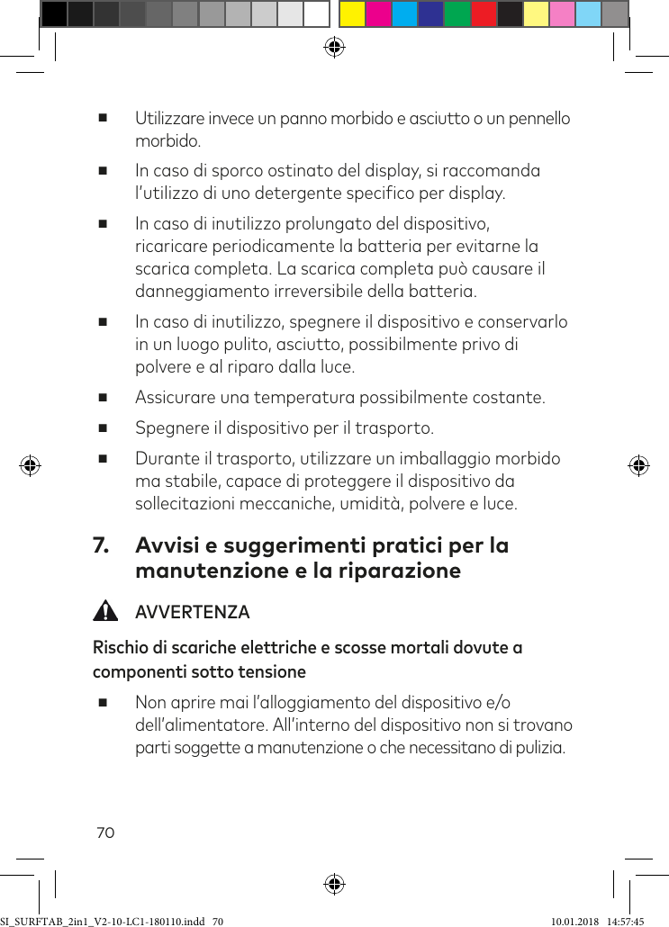 70 ■Utilizzare invece un panno morbido e asciutto o un pennello morbido.  ■In caso di sporco ostinato del display, si raccomanda l’utilizzo di uno detergente speciico per display. ■In caso di inutilizzo prolungato del dispositivo, ricaricare periodicamente la batteria per evitarne la scarica completa. La scarica completa può causare il danneggiamento irreversibile della batteria. ■In caso di inutilizzo, spegnere il dispositivo e conservarlo in un luogo pulito, asciutto, possibilmente privo di polvere e al riparo dalla luce.  ■Assicurare una temperatura possibilmente costante. ■Spegnere il dispositivo per il trasporto.  ■Durante il trasporto, utilizzare un imballaggio morbido ma stabile, capace di proteggere il dispositivo da sollecitazioni meccaniche, umidità, polvere e luce. 7.  Avvisi e suggerimenti pratici per la manutenzione e la riparazione AVVERTENZARischio di scariche elettriche e scosse mortali dovute a componenti sotto tensione ■Non aprire mai l’alloggiamento del dispositivo e/o dell’alimentatore. All’interno del dispositivo non si trovano parti soggette a manutenzione o che necessitano di pulizia.SI_SURFTAB_2in1_V2-10-LC1-180110.indd   70 10.01.2018   14:57:45