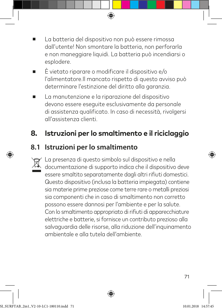 71 ■La batteria del dispositivo non può essere rimossa dall’utente! Non smontare la batteria, non perforarla e non maneggiare liquidi. La batteria può incendiarsi o esplodere. ■È vietato riparare o modiicare il dispositivo e/o l’alimentatore.Il mancato rispetto di questo avviso può determinare l’estinzione del diritto alla garanzia.  ■La manutenzione e la riparazione del dispositivo devono essere eseguite esclusivamente da personale di assistenza qualiicato. In caso di necessità, rivolgersi all’assistenza clienti.8.  Istruzioni per lo smaltimento e il riciclaggio8.1  Istruzioni per lo smaltimentovLa presenza di questo simbolo sul dispositivo e nella documentazione di supporto indica che il dispositivo deve essere smaltito separatamente dagli altri riiuti domestici.  Questo dispositivo (inclusa la batteria impiegata) contiene sia materie prime preziose come terre rare o metalli preziosi sia componenti che in caso di smaltimento non corretto possono essere dannosi per l’ambiente e per la salute. Con lo smaltimento appropriato di riiuti di apparecchiature elettriche e batterie, si fornisce un contributo prezioso alla salvaguardia delle risorse, alla riduzione dell’inquinamento ambientale e alla tutela dell’ambiente. SI_SURFTAB_2in1_V2-10-LC1-180110.indd   71 10.01.2018   14:57:45