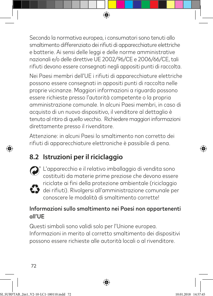 72Secondo la normativa europea, i consumatori sono tenuti allo smaltimento differenziato dei riiuti di apparecchiature elettriche e batterie. Ai sensi delle leggi e delle norme amministrative nazionali e/o delle direttive UE 2002/96/CE e 2006/66/CE, tali  riiuti devono essere consegnati negli appositi punti di raccolta.Nei Paesi membri dell’UE i riiuti di apparecchiature elettriche possono essere consegnati in appositi punti di raccolta nelle proprie vicinanze. Maggiori informazioni a riguardo possono essere richieste presso l’autorità competente o la propria amministrazione comunale. In alcuni Paesi membri, in caso di  acquisto di un nuovo dispositivo, il venditore al dettaglio è  tenuto al ritiro di quello vecchio.  Richiedere maggiori informazioni direttamente presso il rivenditore. Attenzione: in alcuni Paesi lo smaltimento non corretto dei riiuti di apparecchiature elettroniche è passibile di pena.8.2  Istruzioni per il riciclaggiostL&apos;apparecchio e il relativo imballaggio di vendita sono costituiti da materie prime preziose che devono essere riciclate ai ini della protezione ambientale (riciclaggio dei riiuti). Rivolgersi all’amministrazione comunale per conoscere le modalità di smaltimento corrette!Informazioni sullo smaltimento nei Paesi non appartenenti all’UE Questi simboli sono validi solo per l’Unione europea. Informazioni in merito al corretto smaltimento dei dispositivi possono essere richieste alle autorità locali o al rivenditore.SI_SURFTAB_2in1_V2-10-LC1-180110.indd   72 10.01.2018   14:57:45